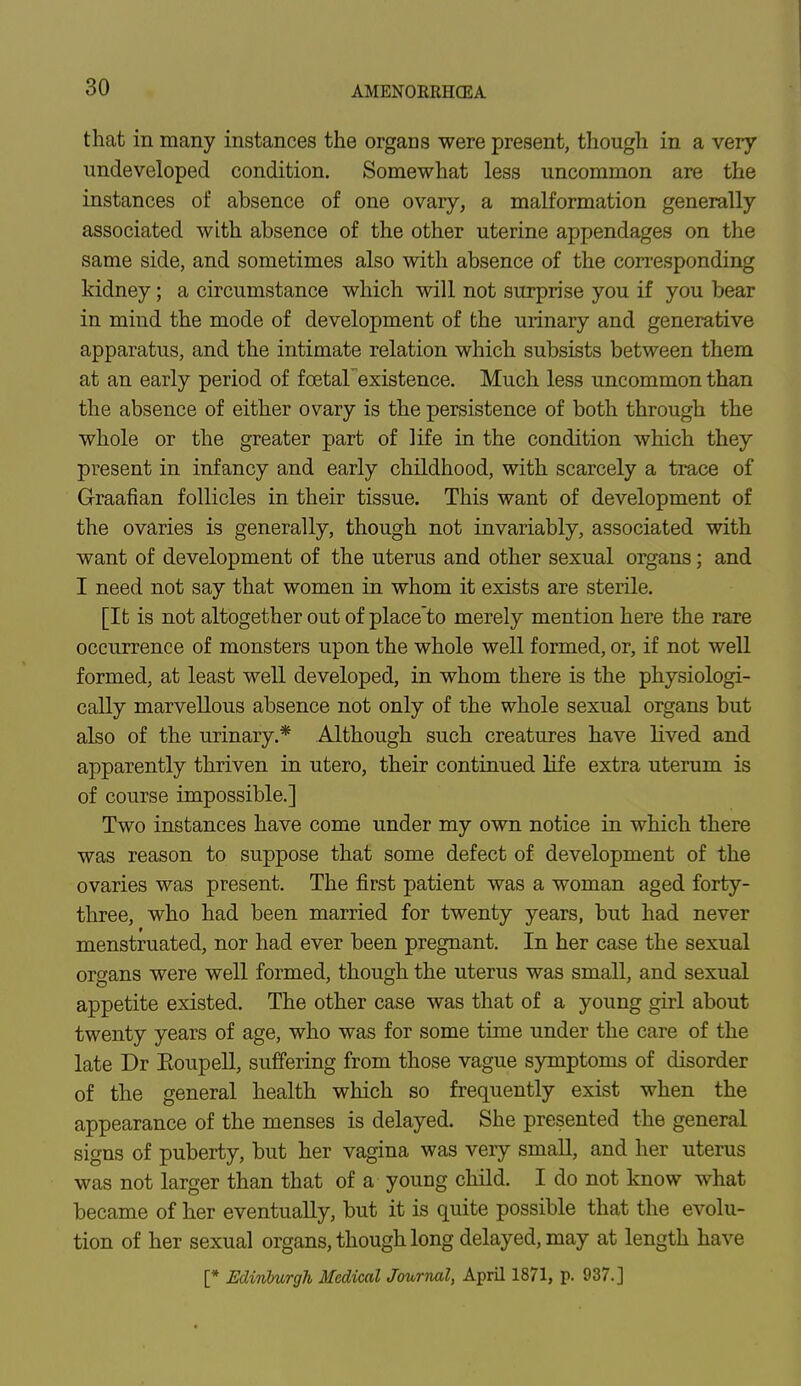 that in many instances the organs were present, though in a very undeveloped condition. Somewhat less uncommon are the instances of absence of one ovary, a malformation generally associated with absence of the other uterine appendages on the same side, and sometimes also with absence of the corresponding kidney; a circumstance which will not surprise you if you bear in mind the mode of development of the urinary and generative apparatus, and the intimate relation which subsists between them at an early period of fcetarexistence. Much less uncommon than the absence of either ovary is the persistence of both through the whole or the greater part of life in the condition which they present in infancy and early childhood, with scarcely a trace of Graafian follicles in their tissue. This want of development of the ovaries is generally, though not invariably, associated with want of development of the uterus and other sexual organs; and I need not say that women in whom it exists are sterile. [It is not altogether out of place to merely mention here the rare occurrence of monsters upon the whole well formed, or, if not well formed, at least well developed, in whom there is the physiologi- cally marvellous absence not only of the whole sexual organs but also of the urinary.* Although such creatures have lived and apparently thriven in utero, their continued life extra uterum is of course impossible.] Two instances have come under my own notice in which there was reason to suppose that some defect of development of the ovaries was present. The first patient was a woman aged forty- three, who had been married for twenty years, but had never menstruated, nor had ever been pregnant. In her case the sexual organs were well formed, though the uterus was small, and sexual appetite existed. The other case was that of a young girl about twenty years of age, who was for some time under the care of the late Dr Eoupell, suffering from those vague symptoms of disorder of the general health which so frequently exist when the appearance of the menses is delayed. She presented the general signs of puberty, but her vagina was very small, and her uterus was not larger than that of a young child. I do not know what became of her eventually, but it is quite possible that the evolu- tion of her sexual organs, though long delayed, may at length have [* Edinburgh Medical Journal, April 1871, p. 937.]