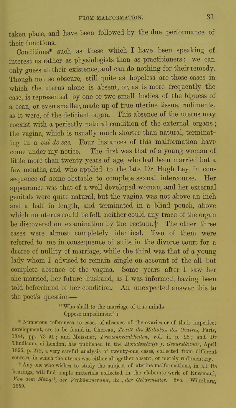 taken place, and have been followed by the due performance of their functions. Conditions* such as these which I have been speaking of interest us rather as physiologists than as practitioners : we can only guess at their existence, and can do nothing for their remedy. Though not so obscure, still quite as hopeless are those cases in which the uterus alone is absent, or, as is more frequently the case, is represented by one or two small bodies, of the bigness of a bean, or even smaller, made up of true uterine tissue, rudiments, as it were, of the deficient organ. This absence of the uterus may coexist with a perfectly natural condition of the external organs ; the vagina, which is usually much shorter than natural, terminat- ing in a cul-de-sac. Four instances of this malformation have come under my notice. The first was that of a young woman of little more than twenty years of age, who had been married but a few months, and who applied to the late Dr Hugh Ley, in con- sequence of some obstacle to complete sexual intercourse. Her appearance was that of a well-developed woman, and her external genitals were quite natural, but the vagina was not above an inch and a half in length, and terminated in a blind pouch, above which no uterus could be felt, neither could any trace of the organ be discovered on examination bv the rectum.-f- The other three cases were almost completely identical. Two of them were referred to me in consequence of suits in the divorce court for a decree of nullity of marriage, while the third was that of a young lady whom I advised to remain single on account of the all but complete absence of the vagina. Some years after I saw her she married, her future husband, as I was informed, having been told beforehand of her condition. An unexpected answer this to the poet's question— '' Who shall to the marriage of true minds Oppose impediment ? * Numerous references to cases of absence of the ovaries or of their imperfect development, are to be found in Chereau, TraiU des Maladies des Ovaires, Paris, 1844, pp. 73-91; and Meissner, Frauenkranlcliciten, vol. ii. p. 28; and Dr Thudicum, of London, has published in the Monatsschrift f. QeburstJcundc, April 1855, p. 272, a very careful analysis of twenty-one cases, collected from different sources, in which the uterus was either altogether absent, or merely rudimentary. t Any one who wishes to study the subject of uterine malformations, in all its bearings, will find ample materials collected in the elaborate work of Kussmaul, Von dem Mangel, der Verkummerung, &c, der Gebdrmutter, 8vo. Wiirzburg, 1859.