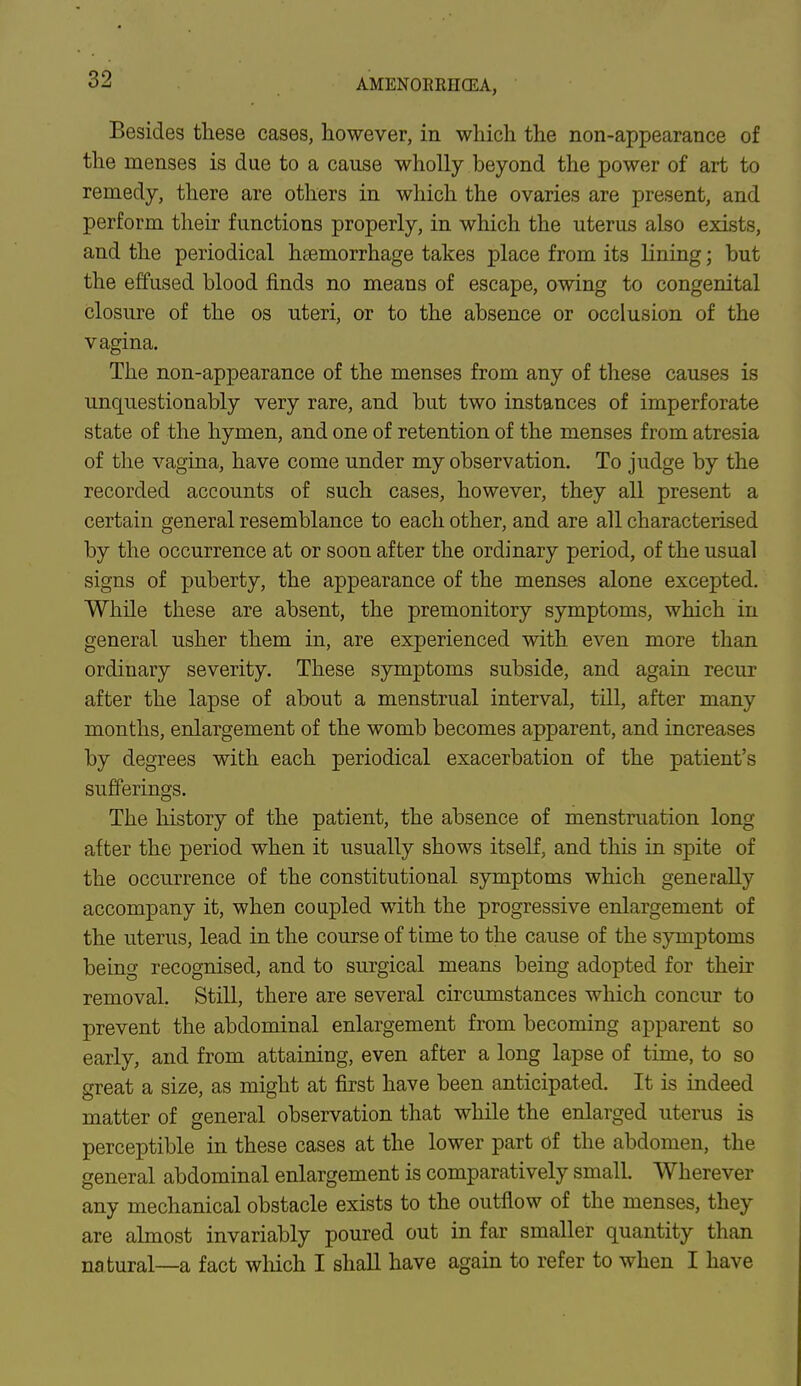 Besides these cases, however, in which the non-appearance of the menses is due to a cause wholly beyond the power of art to remedy, there are others in which the ovaries are present, and perform their functions properly, in which the uterus also exists, and the periodical haemorrhage takes place from its lining; but the effused blood finds no means of escape, owing to congenital closure of the os uteri, or to the absence or occlusion of the vagina. The non-appearance of the menses from any of these causes is unquestionably very rare, and but two instances of imperforate state of the hymen, and one of retention of the menses from atresia of the vagina, have come under my observation. To judge by the recorded accounts of such cases, however, they all present a certain general resemblance to each other, and are all characterised by the occurrence at or soon after the ordinary period, of the usual signs of puberty, the appearance of the menses alone excepted. While these are absent, the premonitory symptoms, which in general usher them in, are experienced with even more than ordinary severity. These symptoms subside, and again recur after the lapse of about a menstrual interval, till, after many months, enlargement of the womb becomes apparent, and increases by degrees with each periodical exacerbation of the patient's sufferings. The history of the patient, the absence of menstruation long after the period when it usually shows itself, and this in spite of the occurrence of the constitutional symptoms which generally accompany it, when coupled with the progressive enlargement of the uterus, lead in the course of time to the cause of the symptoms being recognised, and to surgical means being adopted for their removal. Still, there are several circumstances which concur to prevent the abdominal enlargement from becoming apparent so early, and from attaining, even after a long lapse of time, to so great a size, as might at first have been anticipated. It is indeed matter of general observation that while the enlarged uterus is perceptible in these cases at the lower part of the abdomen, the general abdominal enlargement is comparatively small. Wherever any mechanical obstacle exists to the outflow of the menses, they are almost invariably poured out in far smaller quantity than natural—a fact which I shall have again to refer to when I have