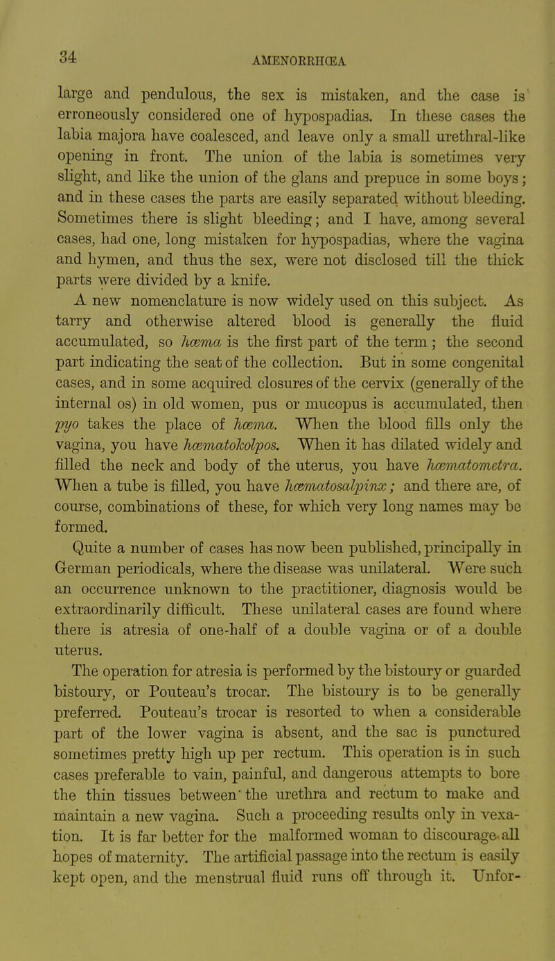 large and pendulous, the sex is mistaken, and the case is erroneously considered one of hypospadias. In these cases the labia majora have coalesced, and leave only a small urethral-like opening in front. The union of the labia is sometimes very slight, and like the union of the glans and prepuce in some boys; and in these cases the parts are easily separated without bleeding. Sometimes there is slight bleeding; and I have, among several cases, had one, long mistaken for hypospadias, where the vagina and hymen, and thus the sex, were not disclosed till the thick parts were divided by a knife. A new nomenclature is now widely used on this subject. As tarry and otherwise altered blood is generally the fluid accumulated, so hcema is the first part of the term; the second part indicating the seat of the collection. But in some congenital cases, and in some acquired closures of the cervix (generally of the internal os) in old women, pus or mucopus is accumulated, then pyo takes the place of hcema. When the blood fills only the vagina, you have hcematokolpos. When it has dilated widely and filled the neck and body of the uterus, you have hcematometra. When a tube is filled, you have hcematosalpinx; and there are, of course, combinations of these, for which very long names may be formed. Quite a number of cases has now been published, principally in German periodicals, where the disease was unilateral. Were such an occurrence unknown to the practitioner, diagnosis would be extraordinarily difficult. These unilateral cases are found where there is atresia of one-half of a double vagina or of a double uterus. The operation for atresia is performed by the bistoury or guarded bistoury, or Pouteau's trocar. The bistoury is to be generally preferred. Pouteau's trocar is resorted to when a considerable part of the lower vagina is absent, and the sac is punctured sometimes pretty high up per rectum. This operation is in such cases preferable to vain, painful, and dangerous attempts to bore the thin tissues between' the urethra and rectum to make and maintain a new vagina. Such a proceeding results only in vexa- tion. It is far better for the malformed woman to discourage' all hopes of maternity. The artificial passage into the rectum is easily kept open, and the menstrual fluid runs off through it. Unfor-