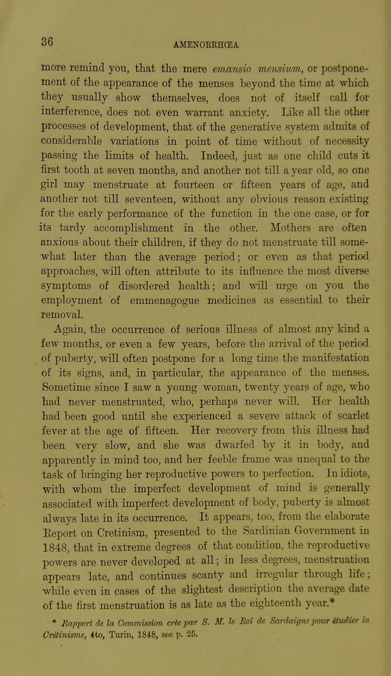 AMENORRHEA more remind you, that the mere emansio mensium, or postpone- ment of the appearance of the menses beyond the time at which they usually show themselves, does not of itself call for interference, does not even warrant anxiety. Like all the other processes of development, that of the generative system admits of considerable variations in point of time without of necessity passing the limits of health. Indeed, just as one child cuts it first tooth at seven months, and another not till a year old, so one girl may menstruate at fourteen or fifteen years of age, and another not till seventeen, without any obvious reason existing for the early performance of the function in the one case, or for its tardy accomplishment in the other. Mothers are often anxious about their children, if they do not menstruate till some- what later than the average period; or even as that period approaches, will often attribute to its influence the most diverse symptoms of disordered health; and will urge on you the employment of emmenagogue medicines as essential to their removal. Again, the occurrence of serious illness of almost any kind a few months, or even a few years, before the arrival of the period of puberty, will often postpone for a long time the manifestation of its signs, and, in particular, the appearance of the menses. Sometime since I saw a young woman, twenty years of age, who had never menstruated, who, perhaps never will. Her health had been good until she experienced a severe attack of scarlet fever at the age of fifteen. Her recovery from this illness had been very slow, and she was dwarfed by it in body, and apparently in mind too, and her feeble frame was unequal to the task of bringing her reproductive powers to perfection. In idiots, with whom the imperfect development of mind is generally associated with imperfect development of body, puberty is almost always late in its occurrence. It appears, too, from the elaborate Eeport on Cretinism, presented to the Sardinian Government in 1848, that in extreme degrees of that condition, the reproductive powers are never developed at all; in less degrees, menstruation appears late, and continues scanty and irregular through life; while even in cases of the slightest description the average date of the first menstruation is as late as the eighteenth year* * Rapport de la Commission crhcpar S. if. lc Roi dc Sardaignc pour itudier la CrUinisme, 4to, Turin, 1848, see p. 26.