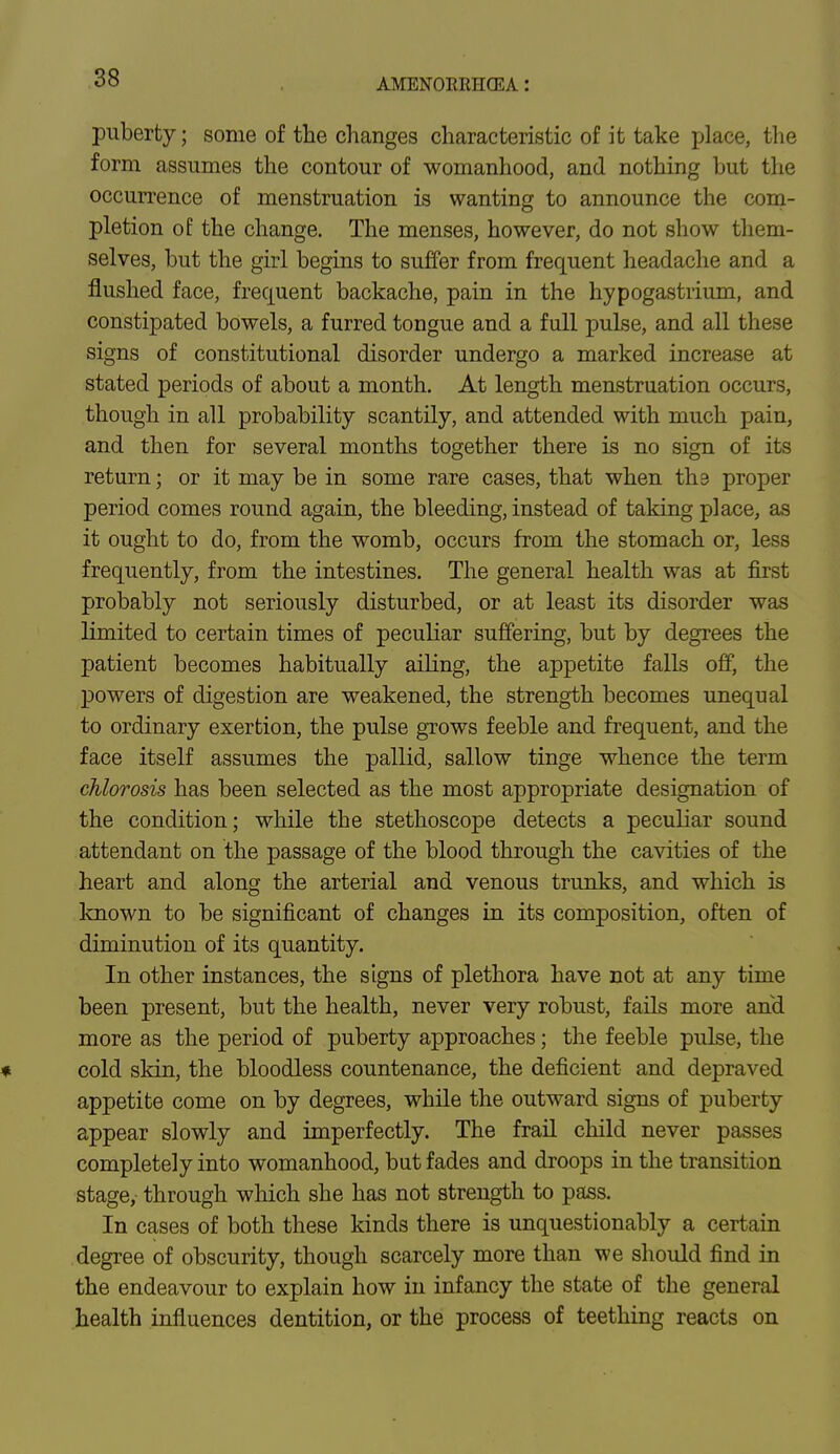 AMENOIiltHCEA: puberty; some of the changes characteristic of it take place, the form assumes the contour of womanhood, and nothing but the occurrence of menstruation is wanting to announce the com- pletion of the change. The menses, however, do not show them- selves, but the girl begins to suffer from frequent headache and a flushed face, frequent backache, pain in the hypogastrium, and constipated bowels, a furred tongue and a full pulse, and all these signs of constitutional disorder undergo a marked increase at stated periods of about a month. At length menstruation occurs, though in all probability scantily, and attended with much pain, and then for several months together there is no sign of its return; or it may be in some rare cases, that when ths proper period comes round again, the bleeding, instead of taking place, as it ought to do, from the womb, occurs from the stomach or, less frequently, from the intestines. The general health was at first probably not seriously disturbed, or at least its disorder was limited to certain times of peculiar suffering, but by degrees the patient becomes habitually ailing, the appetite falls off, the powers of digestion are weakened, the strength becomes unequal to ordinary exertion, the pulse grows feeble and frequent, and the face itself assumes the pallid, sallow tinge whence the term chlorosis has been selected as the most appropriate designation of the condition; while the stethoscope detects a peculiar sound attendant on the passage of the blood through the cavities of the heart and along the arterial and venous trunks, and which is known to be significant of changes in its composition, often of diminution of its quantity. In other instances, the signs of plethora have not at any time been present, but the health, never very robust, fails more and more as the period of puberty approaches; the feeble pulse, the * cold skin, the bloodless countenance, the deficient and depraved appetite come on by degrees, while the outward signs of puberty appear slowly and imperfectly. The frail child never passes completely into womanhood, but fades and droops in the transition stage, through which she has not strength to pass. In cases of both these kinds there is unquestionably a certain degree of obscurity, though scarcely more than we should find in the endeavour to explain how in infancy the state of the general health influences dentition, or the process of teething reacts on
