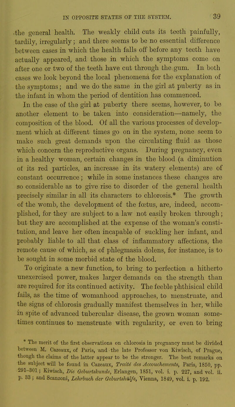 the general health. The weakly child cuts its teeth painfully, tardily, irregularly; and there seems to be no essential difference between cases in which the health falls off before any teeth have actually appeared, and those in which the symptoms come on after one or two of the teeth have cut through the gum. In both cases we look beyond the local phenomena for the explanation of the symptoms; and we do the same in the girl at puberty as in the infant in whom the period of dentition has commenced. In the case of the girl at puberty there seems, however, to be another element to be taken into consideration—namely, the composition of the blood. Of all the various processes of develop- ment which at different times go on in the system, none seem to make such great demands upon the circulating fluid as those which concern the reproductive organs. During pregnancy, even in a healthy woman, certain changes in the blood (a diminution of its red particles, an increase in its watery elements) are of constant occurrence ; while in some instances these changes are so considerable as to give rise to disorder of the general health precisely similar in all its characters to chlorosis.* The growth of the womb, the development of the foetus, are, indeed, accom- plished, for they are subject to a law not easily broken through; but they are accomplished at the expense of the woman's consti- tution, and leave her often incapable of suckling her infant, and probably liable to all that class of inflammatory affections, the remote cause of which, as of phlegmasia dolens, for instance, is to be sought in some morbid state of the blood. To originate a new function, to bring to perfection a hitherto unexercised power, makes larger demands on the strength than are required for its continued activity. The feeble phthisical child fails, as the time of womanhood approaches, to menstruate, and the signs of chlorosis gradually manifest themselves in her, while in spite of advanced tubercular disease, the grown woman some- times continues to menstruate with regularity, or even to bring * The merit of the first observations on chlorosis in pregnancy must be divided between M. Cazeaux, of Paris, and the late Professor von Kiwisch, of Prague, though the claims of the latter appear to be the stronger. The best remarks on the subject will be found in Cazeaux, TraiU des Accouchemcnts, Paris, 1850, pp. 291-301; Kiwisch, Die Qeburtskundc, Erlangen, 1851, vol. i. p. 227, and vol. ii. p. 33 ; and Scanzoni, Lehrbuch der Geburtshulfe, Vienna, 1849, vol. i. p. 192.