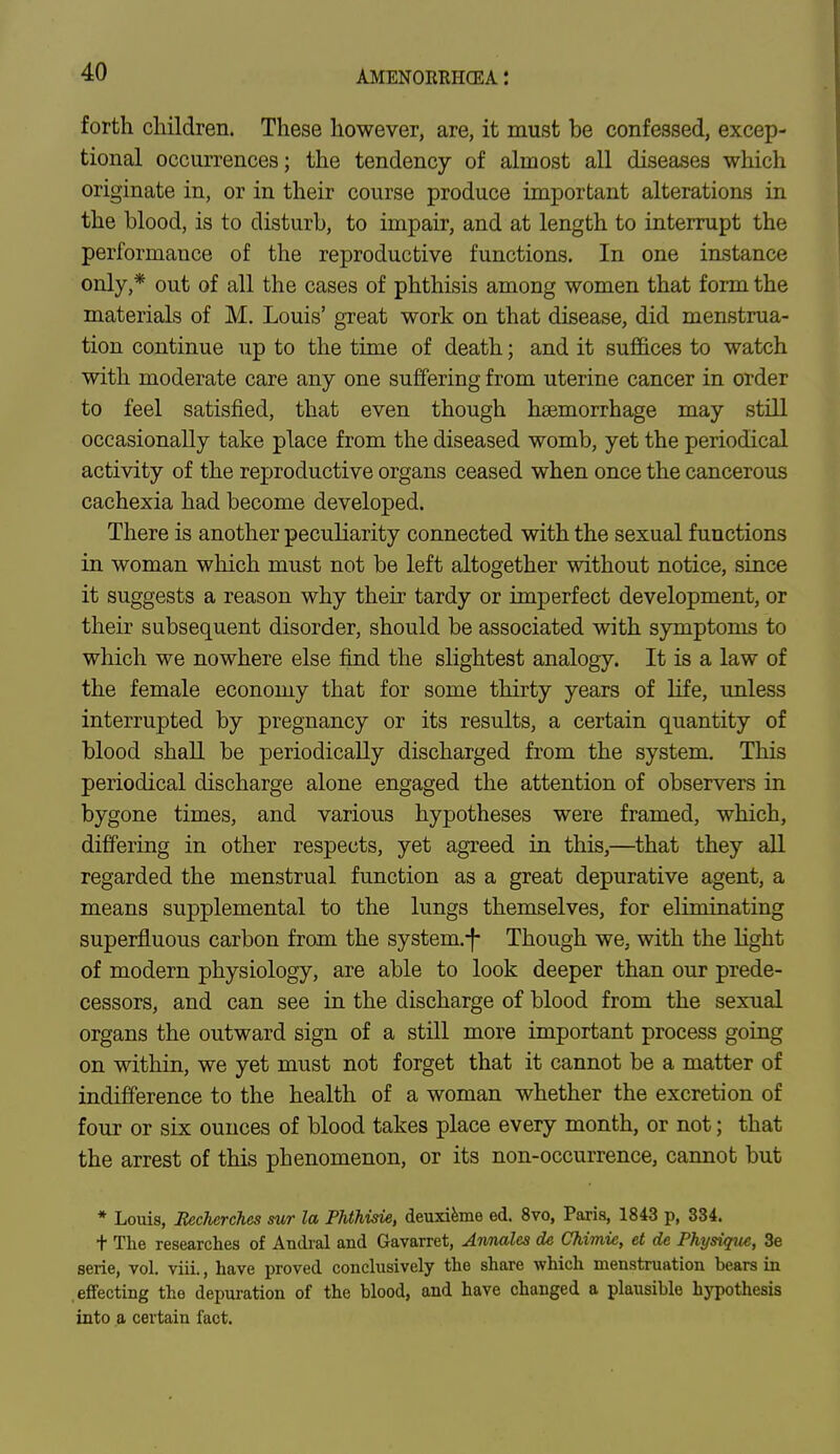 forth children. These however, are, it must be confessed, excep- tional occurrences; the tendency of almost all diseases which originate in, or in their course produce important alterations in the blood, is to disturb, to impair, and at length to interrupt the performance of the reproductive functions. In one instance only,* out of all the cases of phthisis among women that form the materials of M. Louis' great work on that disease, did menstrua- tion continue up to the time of death; and it suffices to watch with moderate care any one suffering from uterine cancer in order to feel satisfied, that even though haemorrhage may still occasionally take place from the diseased womb, yet the periodical activity of the reproductive organs ceased when once the cancerous cachexia had become developed. There is another peculiarity connected with the sexual functions in woman which must not be left altogether without notice, since it suggests a reason why their tardy or imperfect development, or their subsequent disorder, should be associated with symptoms to which we nowhere else find the slightest analogy. It is a law of the female economy that for some thirty years of life, unless interrupted by pregnancy or its results, a certain quantity of blood shall be periodically discharged from the system. This periodical discharge alone engaged the attention of observers in bygone times, and various hypotheses were framed, which, differing in other respects, yet agreed in this,—that they all regarded the menstrual function as a great depurative agent, a means supplemental to the lungs themselves, for eliminating superfluous carbon from the system.-f- Though we, with the light of modern physiology, are able to look deeper than our prede- cessors, and can see in the discharge of blood from the sexual organs the outward sign of a still more important process going on within, we yet must not forget that it cannot be a matter of indifference to the health of a woman whether the excretion of four or six ounces of blood takes place every month, or not; that the arrest of this phenomenon, or its non-occurrence, cannot but * Louis, Eecherches sur la Phthvrie, deuxieme ed. 8vo, Paris, 1843 p, 334. t The researches of Andral and Gavarret, Annates de Ckimie, et de Physique, Be serie, vol. viii., have proved conclusively the share which menstruation bears in effecting the depuration of the blood, and have changed a plausible hypothesis into a certain fact.