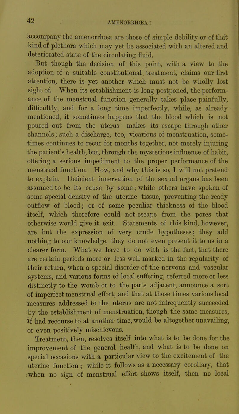 accompany the amenorrhea are those of simple debility or of that kind of plethora which may yet be associated with an altered and deteriorated state of the circulating fluid. But though the decision of this point, with a view to the adoption of a suitable constitutional. treatment, claims our first attention, there is yet another which must not be wholly lost sight of. When its establishment is long postponed, the perform- ance of the menstrual function generally takes place painfully, difficultly, and for a long time imperfectly, while, as already mentioned, it sometimes happens that the blood which is not poured out from the uterus makes its escape through other channels; such a discharge, too, vicarious of menstruation, some- times continues to recur for months together, not merely injuring the patient's health, but, through the mysterious influence of habit, offering a serious impediment to the proper performance of the menstrual function. How, and why this is so, I will not pretend to explain. Deficient innervation of the sexual organs has been assumed to be its cause by some; while others have spoken of some special density of the uterine tissue, preventing the ready outflow of blood; or of some peculiar thickness of the blood itself, which therefore could not escape from the pores that otherwise would give it exit. Statements of this kind, however, are but the expression of very crude hypotheses; they add nothing to our knowledge, they do not even present it to us in a clearer form. What we have to do with is the fact, that there are certain periods more or less well marked in the regularity of their return, when a special disorder of the nervous and vascular systems, and various forms of local suffering, referred more or less distinctly to the womb or to the parts adjacent, announce a sort of imperfect menstrual effort, and that at those times various local measures addressed to the uterus are not infrequently succeeded by the estabHshment of menstruation, though the same measures, if had recourse to at another time, would be altogether unavailing, or even positively mischievous. Treatment, then, resolves itself into what is to be done for the improvement of the general health, and what is to be done on special occasions with a particular view to the excitement of the uterine function ; while it follows as a necessary corollary, that when no sign of menstrual effort shows itself, then no local
