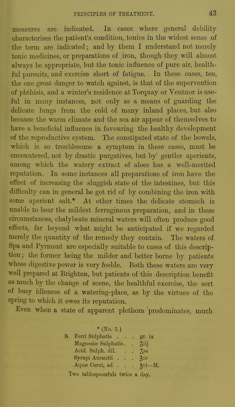 measures are indicated. In cases where general debility characterises the patient's condition, tonics in the widest sense of the term are indicated; and by them I understand not merely tonic medicines, or preparations of iron, though they will almost always be appropriate, but the tonic influence of pure air, health- ful pursuits, and exercise short of fatigue. In these cases, too, the one great danger to watch against, is that of the supervention of phthisis, and a winter's residence at Torquay or Ventnor is use- ful in many instances, not only as a means of guarding the delicate lungs from the cold of many inland places, but also because the warm climate and the sea air appear of themselves to have a beneficial influence in favouring the healthy development of the reproductive system. The constipated state of the bowels, which is so troublesome a symptom in these cases, must be encountered, not by drastic purgatives, but by' gentler aperients, among which the watery extract of aloes has a well-merited reputation. In some instances all preparations of iron have the effect of increasing the sluggish state of the intestines, but this difficulty can in general be got rid of by combining the iron with some aperient salt.* At other times the delicate stomach is unable to bear the mildest ferruginous preparation, and in these circumstances, chalybeate mineral waters will often produce good effects, far beyond what might be anticipated if we regarded merely the quantity of the remedy they contain. The waters of Spa and Pyrmont are especially suitable to cases of this descrip- tion ; the former being the milder and better borne by patients whose digestive power is very feeble. Both these waters are very well prepared at Brighton, but patients of this description benefit as much by the change of scene, the healthful exercise, the sort of busy idleness of a watering-place, as by the virtues of the spring to which it owes its reputation. Even when a state of apparent plethora predominates, much * (No. 1.) R Ferri Sulphatis . . . gr. ix Magnesias Sulphatis. . Acid. Sulph. dil. . . ^ss Syrupi Aurantii . . . £iv Aquae Carui, ad . . . 5vi—M. Two tablespoonfuls twice a day.