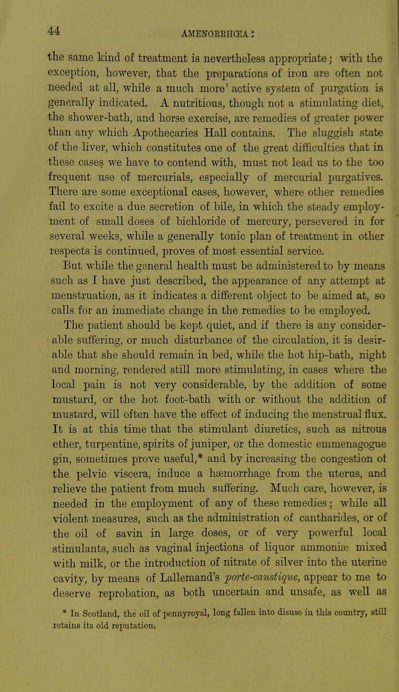 the same kind of treatment is nevertheless appropriate\ with the exception, however, that the preparations of iron are often not needed at all, while a much more' active system of purgation is generally indicated. A nutritious, though not a stimulating diet, the shower-bath, and horse exercise, are remedies of greater power than any which Apothecaries Hall contains. The sluggish state of the liver, which constitutes one of the great difficulties that in these cases we have to contend with, must not lead us to the too frequent use of mercurials, especially of mercurial purgatives. There are some exceptional cases, however, where other remedies fail to excite a due secretion of bile, in which the steady employ- ment of small doses of bichloride of mercury, persevered in for several weeks, while a generally tonic plan of treatment in other respects is continued, proves of most essential service. But while the general health must be administered to by means such as I have just described, the appearance of any attempt at menstruation, as it indicates a different object to be aimed at, so calls for an immediate change in the remedies to be employed. The patient should be kept quiet, and if there is any consider- able suffering, or much disturbance of the circulation, it is desir- able that she should remain in bed, while the hot hip-bath, night and morning, rendered still more stimulating, in cases where the local pain is not very considerable, by the addition of some mustard, or the hot foot-bath with or without the addition of mustard, will often have the effect of inducing the menstrual flux. It is at this time that the stimulant diuretics, such as nitrous ether, turpentine, spirits of juniper, or the domestic emmenagogue gin, sometimes prove useful,* and by increasing the congestion ot the pelvic viscera, induce a haemorrhage from the uterus, and relieve the patient from much suffering. Much care, however, is needed in the employment of any of these remedies; while all violent measures, such as the administration of cantharides, or of the oil of savin in large doses, or of very powerful local stimulants, such as vaginal injections of liquor ammonite mixed with milk, or the introduction of nitrate of silver into the uterine cavity, by means of Lallemand's porte-caustique, appear to me to deserve reprobation, as both uncertain and unsafe, as well as * In Scotland, the oil of pennyroyal, long fallen into disuse in this country, still retains its old reputation.