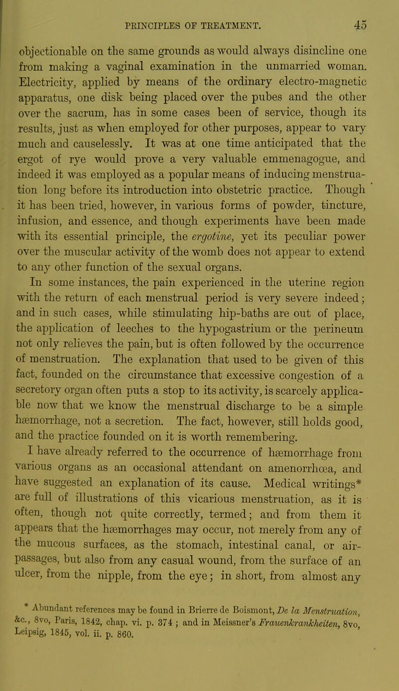 objectionable on the same grounds as would always disincline one from making a vaginal examination in the unmarried woman. Electricity, applied by means of the ordinary electro-magnetic apparatus, one disk being placed over the pubes and the other over the sacrum, has in some cases been of service, though its results, just as when employed for other purposes, appear to vary much and causelessly. It was at one time anticipated that the ergot of rye would prove a very valuable emmenagogue, and indeed it was employed as a popular means of inducing menstrua- tion long before its introduction into obstetric practice. Though it has been tried, however, in various forms of powder, tincture, infusion, and essence, and though experiments have been made with its essential principle, the ergotine, yet its peculiar power over the muscular activity of the womb does not appear to extend to any other function of the sexual organs. In some instances, the pain experienced in the uterine region with the return of each menstrual period is very severe indeed; and in such cases, while stimulating hip-baths are out of place, the application of leeches to the hypogastrium or the perineum not only relieves the pain, but is often followed by the occurrence of menstruation. The explanation that used to be given of this fact, founded on the circumstance that excessive congestion of a secretory organ often puts a stop to its activity, is scarcely applica- ble now that we know the menstrual discharge to be a simple haemorrhage, not a secretion. The fact, however, still holds good, and the practice founded on it is worth remembering. I have already referred to the occurrence of haemorrhage from various organs as an occasional attendant on amenorrhcea, and have suggested an explanation of its cause. Medical writings* are full of illustrations of this vicarious menstruation, as it is often, though not quite correctly, termed; and from them it appears that the haemorrhages may occur, not merely from any of the mucous surfaces, as the stomach, intestinal canal, or air- passages, but also from any casual wound, from the surface of an ulcer, from the nipple, from the eye; in short, from almost any * Abundant references may be found in Brierre de Boisrnont, De la Menstruation &c, 8vo, Paris, 1842, chap. vi. p. 374 j and in Meissner's Frauenkranklieiten, 8vo, Leipsig, 1845, vol. ii. p. 860.