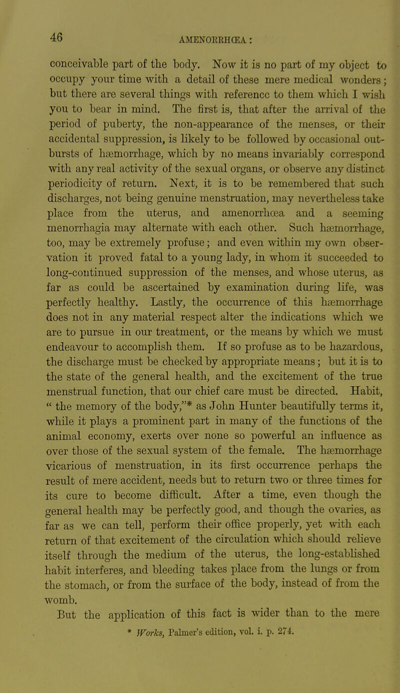 AMEXOUMICKA : conceivable part of the body. Now it is no part of my object to occupy your time with a detail of these mere medical wonders; but there are several things with reference to them which I wish you to bear in mind. The first is, that after the arrival of the period of puberty, the non-appearance of the menses, or their accidental suppression, is likely to be followed by occasional out- bursts of haemorrhage, which by no means invariably correspond with any real activity of the sexual organs, or observe any distinct periodicity of return. Next, it is to be remembered that such discharges, not being genuine menstruation, may nevertheless take place from the uterus, and amenorrhcea and a seeming menorrhagia may alternate with each other. Such haemorrhage, too, may be extremely profuse; and even within my own obser- vation it proved fatal to a youDg lady, in whom it succeeded to long-continued suppression of the menses, and whose uterus, as far as could be ascertained by examination during life, was perfectly healthy. Lastly, the occurrence of this haemorrhage does not in any material respect alter the indications which we are to pursue in our treatment, or the means by which we must endeavour to accomplish them. If so profuse as to be hazardous, the discharge must be checked by appropriate means; but it is to the state of the general health, and the excitement of the true menstrual function, that our chief care must be directed. Habit, the memory of the body,* as John Hunter beautifully terms it, while it plays a prominent part in many of the functions of the animal economy, exerts over none so powerful an influence as over those of the sexual system of the female. The haemorrhage vicarious of menstruation, in its first occurrence perhaps the result of mere accident, needs but to return two or three times for its cure to become difficult. After a time, even though the general health may be perfectly good, and though the ovaries, as far as we can tell, perform their office properly, yet with each return of that excitement of the circulation which should relieve itself through the medium of the uterus, the long-established habit interferes, and bleeding takes place from the lungs or from the stomach, or from the surface of the body, instead of from the womb. But the application of this fact is wider than to the mere * Works, Palmer's edition, vol. i. p. 274.