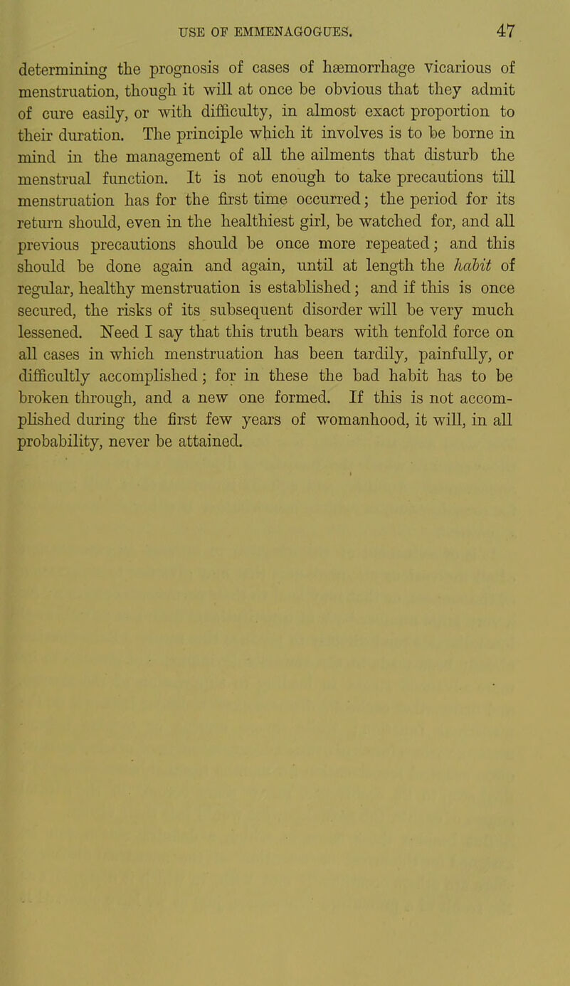determining the prognosis of cases of haemorrhage vicarious of menstruation, though it will at once be obvious that they admit of cure easily, or with difficulty, in almost exact proportion to their duration. The principle which it involves is to be borne in mind in the management of all the ailments that disturb the menstrual function. It is not enough to take precautions till menstruation has for the first time occurred; the period for its return should, even in the healthiest girl, be watched for, and all previous precautions should be once more repeated; and this should be done again and again, until at length the habit of regular, healthy menstruation is established; and if this is once secured, the risks of its subsequent disorder will be very much lessened. Need I say that this truth bears with tenfold force on all cases in which menstruation has been tardily, painfully, or difficultly accomplished; for in these the bad habit has to be broken through, and a new one formed. If this is not accom- plished during the first few years of womanhood, it will, in all probability, never be attained.