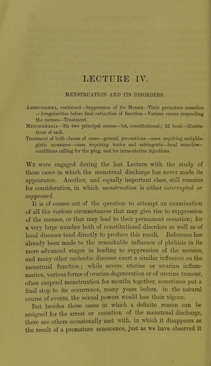 LECTUKE IV. MENSTRUATION AND ITS DISORDERS. Amenorrhea, continued—Suppression of the Menses—Their premature cessation —Irregularities before final extinction of function—Various causes suspending the menses—Treatment. Menorrhagia—Its two principal causes—1st, constitutional; 2d local—illustra- tions of each. Treatment of both classes of cases—general precautions—cases requiring antiphlo- gistic measures—cases requiring tonics and astringents—local remedies- conditions calling for the plug, and for intra-uterine injections. We were engaged during the last Lecture with the study of those cases in which the menstrual discharge has never made its appearance. Another, and equally important class, still remains for consideration, in which menstruation is either interrupted or suppressed. It is of course out of the question to attempt an examination of all the various circumstances that may give rise to suppression of the menses, or that may lead to their permanent cessation; for a very large number both of constitutional disorders as well as of local diseases tend directly to produce this result. Eeference has already been made to the remarkable influence of phthisis in its more advanced stages in leading to suppression of the menses, and many other cachectic diseases exert a similar influence on the menstrual function; while severe uterine or ovarian inflam- mation, various forms of ovarian degeneration or of uterine tumour, often suspend menstruation for months together, sometimes put a final stop to its occurrence, many years before, in the natural course of events, the sexual powers would lose their vigour. But besides those cases in which a definite reason can be assigned for the arrest or cessation of the menstrual discharge, there are others occasionally met with, in which it disappears as the result of a premature senescence, just as we have observed it