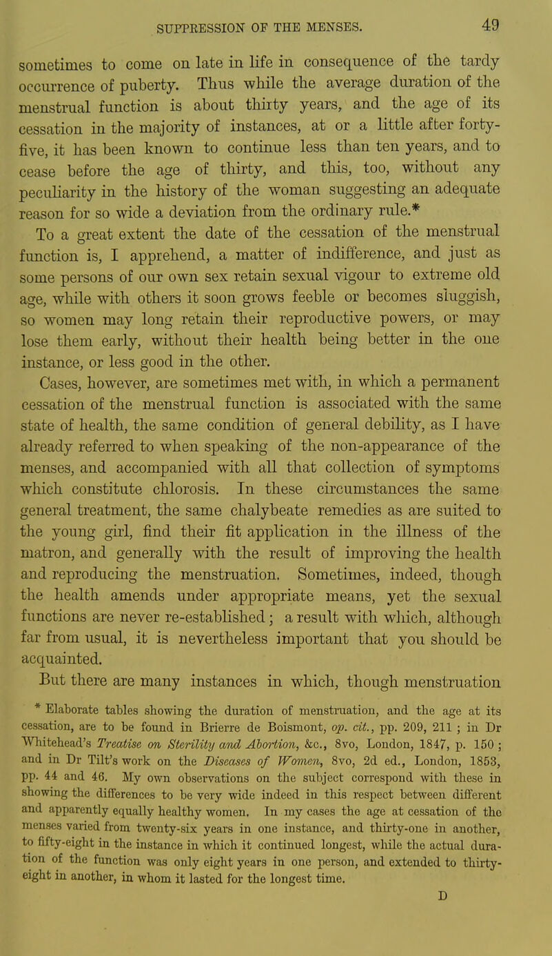 sometimes to come on late in life in consequence of the tardy occurrence of puberty. Thus while the average duration of the menstrual function is about thirty years, and the age of its cessation in the majority of instances, at or a little after forty- five, it has been known to continue less than ten years, and to cease before the age of thirty, and this, too, without any peculiarity in the history of the woman suggesting an adequate reason for so wide a deviation from the ordinary rule* To a great extent the date of the cessation of the menstrual function is, I apprehend, a matter of indifference, and just as some persons of our own sex retain sexual vigour to extreme old age, while with others it soon grows feeble or becomes sluggish, so women may long retain their reproductive powers, or may lose them early, without their health being better in the one instance, or less good in the other. Cases, however, are sometimes met with, in which a permanent cessation of the menstrual function is associated with the same state of health, the same condition of general debility, as I have already referred to when speaking of the non-appearance of the menses, and accompanied with all that collection of symptoms which constitute chlorosis. In these circumstances the same general treatment, the same chalybeate remedies as are suited to the young girl, find their fit application in the illness of the matron, and generally with the result of improving the health and reproducing the menstruation. Sometimes, indeed, though the health amends under appropriate means, yet the sexual functions are never re-established; a result with which, although far from usual, it is nevertheless important that you should be acquainted. But there are many instances in which, though menstruation * Elaborate tables showing tbe duration of menstruation, and tbe age at its cessation, are to be found in Brierre de Boismont, op. cit, pp. 209, 211 ; in Dr ■Whitehead's Treatise on Sterility and Abortion, &c, 8vo, London, 1847, p. 150 ; and in Dr Tilt's work on the Diseases of Women, 8vo, 2d ed., London, 1853, pp. 44 and 46. My own observations on the subject correspond with these in showing the differences to be very wide indeed in this respect between different and apparently equally healthy women. In my cases the age at cessation of the menses varied from twenty-six years in one instance, and thirty-one in another, to fifty-eight in the instance in which it continued longest, while the actual dura- tion of the function was only eight years in one person, and extended to thirty- eight in another, in whom it lasted for the longest time. D
