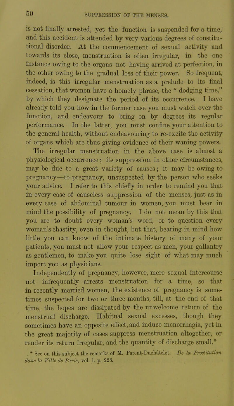is not finally arrested, yet the function is suspended for a time, and this accident is attended by very various degrees of constitu- tional disorder. At the commencement of sexual activity and towards its close, menstruation is often irregular, in the one instance owing to the organs not having arrived at perfection, in the other owing to the gradual loss of their power. So frequent, indeed, is this irregular menstruation as a prelude to its final cessation, that women have a homely phrase, the dodging time, by which they designate the period of its occurrence. I have already told you how in the former case you must watch over the function, and endeavour to bring on by degrees its regular performance. In the latter, you must confine your attention to the general health, without endeavouring to re-excite the activity of organs which are thus giving evidence of their waning powers. The irregular menstruation in the above case is almost a physiological occurrence; its suppression, in other circumstances, may be due to a great variety of causes; it may be owing to pregnancy—to pregnancy, unsuspected by the person who seeks your advice. I refer to this chiefly in order to remind you that in every case of causeless suppression of the menses, just as in every case of abdominal tumour in women, you must bear in mind the possibility of pregnancy. I do not mean by this that you are to doubt every woman's word, or to question every woman's chastity, even in thought, but that, bearing in mind how little you can know of the intimate history of many of your patients, you must not allow your respect as men, your gallantry as gentlemen, to make you quite lose sight of what may much import you as physicians. Independently of pregnancy, however, mere sexual intercourse not infrequently arrests menstruation for a time, so that in recently married women, the existence of pregnancy is some- times suspected for two or three months, till, at the end of that time, the hopes are dissipated by the unwelcome return of the menstrual discharge. Habitual sexual excesses, though they sometimes have an opposite effect, and induce menorrhagia, yet in the great majority of cases suppress menstruation altogether, or render its return irregular, and the quantity of discharge small.* * See on this subject the remarks of M. Parent-Duchatelet. Dc la Prostitution dans la Ville de Paris, vol. i. p. 228.