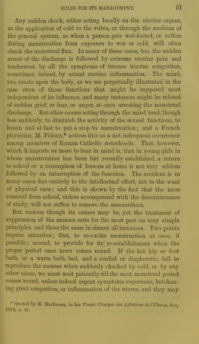 Any sudden shock, either acting locally on the uterine organs, as the application of cold to the vulva, or through the medium of the general system, as when a person gets wet-footed, or suffers during menstruation from exposure to wet or cold, will often check the menstrual flux. In many of these cases, too, the sudden arrest of the discharge is followed by extreme uterine pain and tenderness, by all the symptoms of intense uterine congestion, sometimes, indeed, by actual uterine inflammation. The mind, too, reacts upon the body, as we see perpetually illustrated in the case even of those functions that might be supposed most independent of its influence, and many instances might be related of sudden grief, or fear, or anger, at once arresting the menstrual discharge. But other causes acting through the mind tend, though less suddenly, to diminish the activity of the sexual functions, to lessen and at last to put a stop to menstruation; and a French physician, M. Pidoux,* notices this as a not infrequent occurrence among members of Eoman Catholic sisterhoods. That, however, which it imports us more to bear in mind is, that in young girls in whom menstruation has been but recently established, a return to school or a resumption of lessons at home is not very seldom followed by an interruption of the function. The accident is in many cases due entirely to the intellectual effort, not to the want of physical care; and this is shown by the fact that the mere removal from school, unless accompanied with the discontinuance of study, will not suffice to remove the amenorrhcea. But various though its causes may be, yet the treatment of suppression of the menses rests for the most part on very simple principles, and those the same in almost all instances. Two points require attention; first, to re-excite menstruation at once, if possible; second, to provide for its] re-establishment when the proper period once more comes round. If the hot hip or foot bath, or a warm bath, bed, and a cordial or diaphoretic, fail to reproduce the menses when suddenly checked by cold, or by any other cause, we must wait patiently till the next menstrual period comes round, unless indeed urgent symptoms supervene, betoken- ing great congestion, or inflammation of the uterus, and they may * Quoted by M. Martineau, in his Trait4 Clinique des Affections do V Uterus, 8vo, 1878, p. 41.