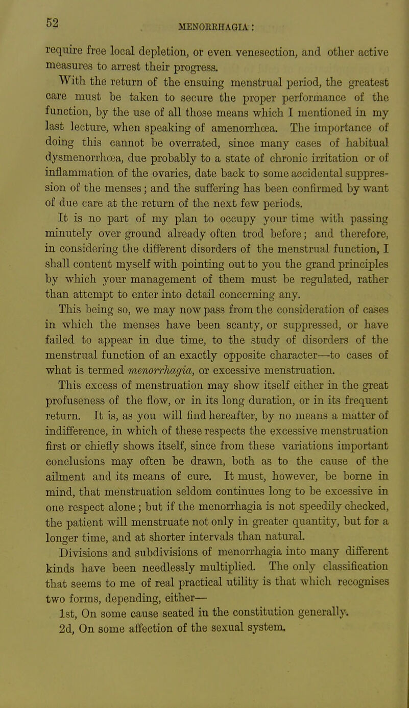 MENORRHAGIA : require free local depletion, or even venesection, and other active measures to arrest their progress. With the return of the ensuing menstrual period, the greatest care must be taken to secure the proper performance of the function, by the use of all those means which I mentioned in my last lecture, when speaking of amenorrhcea. The importance of doing this cannot be overrated, since many cases of habitual dysmenorrhcea, due probably to a state of chronic irritation or of inflammation of the ovaries, date back to some accidental suppres- sion of the menses; and the suffering has been confirmed by want of due care at the return of the next few periods. It is no part of my plan to occupy your time with passing minutely over ground already often trod before; and therefore, in considering the different disorders of the menstrual function, I shall content myself with pointing out to you the grand principles by which your management of them must be regulated, rather than attempt to enter into detail concerning any. This being so, we may now pass from the consideration of cases in which the menses have been scanty, or suppressed, or have failed to appear in due time, to the study of disorders of the menstrual function of an exactly opposite character—to cases of what is termed menorrhagia, or excessive menstruation. This excess of menstruation may show itself either in the great profuseness of the flow, or in its long duration, or in its frequent return. It is, as you will find hereafter, by no means a matter of indifference, in which of these respects the excessive menstruation first or chiefly shows itself, since from these variations important conclusions may often be drawn, both as to the cause of the ailment and its means of cure. It must, however, be borne in mind, that menstruation seldom continues long to be excessive in one respect alone; but if the menorrhagia is not speedily checked, the patient will menstruate not only in greater quantity, but for a longer time, and at shorter intervals than natural. Divisions and subdivisions of menorrhagia into many different kinds have been needlessly multiplied. The only classification that seems to me of real practical utility is that which recognises two forms, depending, either— 1st, On some cause seated in the constitution generally. 2d, On some affection of the sexual system.