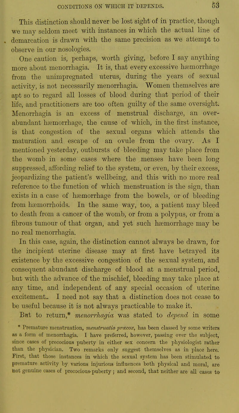 This distinction should never be lost sight of in practice, though we may seldom meet with instances in which the actual line of . demarcation is drawn with the same precision as we attempt to observe in our nosologies. One caution is, perhaps, worth giving, before I say anything more about monorrhagia. It is, that every excessive haemorrhage from the unimpregnated uterus, during the years of sexual activity, is not necessarily menorrhagia. Women themselves are apt so to regard all losses of blood during that period of their life, and practitioners are too often guilty of the same oversight. Menorrhagia is an excess of menstrual discharge, an over- abundant haemorrhage, the cause of which, in the first instance, is that congestion of the sexual organs which attends the maturation and escape of an ovule from the ovary. As I mentioned yesterday, outbursts of bleeding may take place from the womb in some cases where the menses have been long suppressed, affording relief to the system, or even, by their excess, jeopardizing the patient's wellbeing, and this with no more real reference to the function of which menstruation is the sign, than exists in a case of haemorrhage from the bowels, or of bleeding from haemorrhoids. In the same way, too, a patient may bleed to death from a cancer of the womb, or from a polypus, or from a fibrous tumour of that organ, and yet such haemorrhage may be no real menorrhagia. In this case, again, the distinction cannot always be drawn, for the incipient uterine disease may at first have betrayed its existence by the excessive congestion of the sexual system, and consequent abundant discharge of blood at a menstrual period, but with the advance of the mischief, bleeding may take place at any time, and independent of any special occasion of uterine excitement. I need not say that a distinction does not cease to be useful because it is not always practicable to make it. But to return,* menorrhagia was stated to depend in some * Premature menstruation, menstruatio prcecox, has been classed by some writers as a form of menorrhagia. I have preferred, however, passing over the subject, since cases of precocious puberty in either sex concern the physiologist rather than the physician. Two remarks only suggest themselves as in place here. First, that those instances in which the sexual system has been stimulated to premature activity by various injurious influences both physical and moral, are hot genuine cases of precocious-puberty ; and second, that neither are all cases to