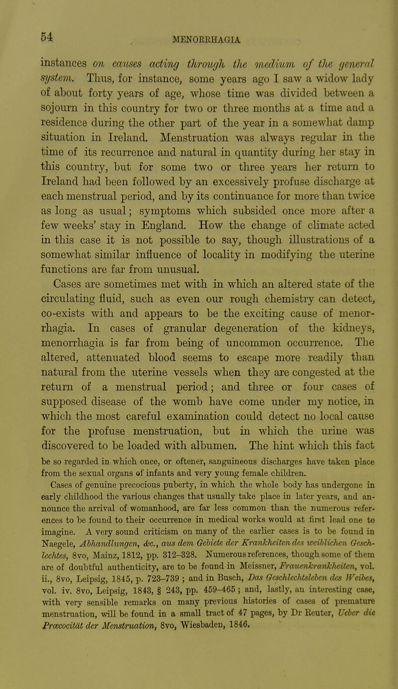 instances on causes acting through the medium of tlie general system. Thus, for instance, some years ago I saw a widow lady of about forty years of age, whose time was divided between a sojourn in this country for two or three months at a time and a residence during the other part of the year in a somewhat damp situation in Ireland. Menstruation was always regular in the time of its recurrence and natural in quantity during her stay in this country, but for some two or three years her return to Ireland had been followed by an excessively profuse discharge at each menstrual period, and by its continuance for more than twice as long as usual; symptoms which subsided once more after a few weeks' stay in England. How the change of climate acted in this case it is not possible to say, though illustrations of a somewhat similar influence of locality in modifying the uterine functions are far from unusual. Cases are sometimes met with in which an altered state of the circulating fluid, such as even our rough chemistry can detect, co-exists with and appears to be the exciting cause of monor- rhagia. In cases of granular degeneration of the kidneys, menorrhagia is far from being of uncommon occurrence. The altered, attenuated blood seems to escape more readily than natural from the uterine vessels when they are congested at the return of a menstrual period; and three or four cases of supposed disease of the womb have come under my notice, in which the most careful examination could detect no local cause for the profuse menstruation, but in which the urine was discovered to be loaded with albumen. The hint which this fact be so regarded in which once, or oftener, sanguineous discharges have taken place from the sexnal organs of infants and very young female children. Cases of genuine precocious puberty, in which the whole body has undergone in early childhood the various changes that usually take place in later years, and an- nounce the arrival of womanhood, are far less common than the numerous refer- ences to be found to their occurrence in medical works would at first lead one to imagine. A very sound criticism on many of the earlier cases is to be found in Naegele, Abhandlungen, <fcc, aus dent Oebiete dcr Krankhcitcndcs wciblicJien Gesch- lechtes, 8vo, Mainz, 1812, pp. 312-328. Numerous references, though some of them are of doubtful authenticity, are to be found in Meissner, Frauenkrankheiten, vol. ii., 8vo, Leipsig, 1845, p. 723-739 ; and in Busch, Das GcschlecJUslcbcn des Wcibcs, vol. iv. 8vo, Leipsig, 1843, § 243, pp. 459-465; and, lastly, an interesting case, with very sensible remarks on many previous histories of cases of premature menstruation, will be found in a small tract of 47 pages, by Dr Reuter, Ueber die Praxocitat der Menstruation, 8vo, Wiesbaden, 1846.