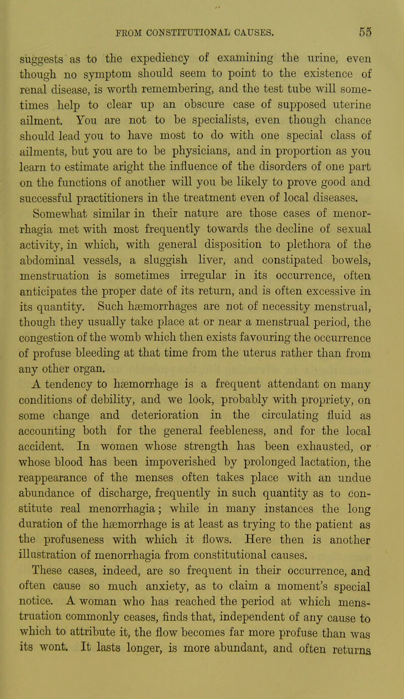 suggests as to the expediency of examining the urine, even though no symptom should seem to point to the existence of renal disease, is worth remembering, and the test tube will some- times help to clear up an obscure case of supposed uterine ailment. You are not to be specialists, even though chance should lead you to have most to do with one special class of ailments, but you are to be physicians, and in proportion as you learn to estimate aright the influence of the disorders of one part on the functions of another will you be likely to prove good and successful practitioners in the treatment even of local diseases. Somewhat similar in their nature are those cases of monor- rhagia met with most frequently towards the decline of sexual activity, in which, with general disposition to plethora of the abdominal vessels, a sluggish liver, and constipated bowels, menstruation is sometimes irregular in its occurrence, often anticipates the proper date of its return, and is often excessive in its quantity. Such haemorrhages are not of necessity menstrual, though they usually take place at or near a menstrual period, the congestion of the womb which then exists favouring the occurrence of profuse bleeding at that time from the uterus rather than from any other organ. A tendency to haemorrhage is a frequent attendant on many conditions of debility, and we look, probably with propriety, on some change and deterioration in the circulating fluid as accounting both for the general feebleness, and for the local accident. In women whose strength has been exhausted, or whose blood has been impoverished by prolonged lactation, the reappearance of the menses often takes place with an undue abundance of discharge, frequently in such quantity as to con- stitute real menorrhagia; while in many instances the long duration of the haemorrhage is at least as trying to the patient as the profuseness with which it flows. Here then is another illustration of menorrhagia from constitutional causes. These cases, indeed, are so frequent in their occurrence, and often cause so much anxiety, as to claim a moment's special notice. A woman who has reached the period at which mens- truation commonly ceases, finds that, independent of any cause to which to attribute it, the flow becomes far more profuse than was its wont. It lasts longer, is more abundant, and often returns