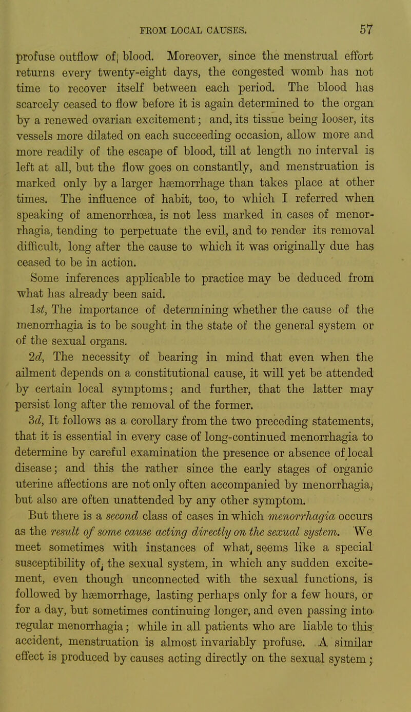 profuse outflow of; blood. Moreover, since the menstrual effort returns every twenty-eight days, the congested womb has not time to recover itself between each period. The blood has scarcely ceased to flow before it is again determined to the organ by a renewed ovarian excitement; and, its tissue being looser, its vessels more dilated on each succeeding occasion, allow more and more readily of the escape of blood, till at length no interval is left at all, but the flow goes on constantly, and menstruation is marked only by a larger haemorrhage than takes place at other times. The influence of habit, too, to which I referred when speaking of amenorrhcea, is not less marked in cases of menor- rhagia, tending to perpetuate the evil, and to render its removal difficult, long after the cause to which it was originally due has ceased to be in action. Some inferences applicable to practice may be deduced from what has already been said. 1st, The importance of determining whether the cause of the menorrhagia is to be sought in the state of the general system or of the sexual organs. 2d, The necessity of bearing in mind that even when the ailment depends on a constitutional cause, it will yet be attended by certain local symptoms; and further, that the latter may persist long after the removal of the former. 3d, It follows as a corollary from the two preceding statements, that it is essential in every case of long-continued menorrhagia to determine by careful examination the presence or absence of local disease; and this the rather since the early stages of organic uterine affections are not only often accompanied by menorrhagia, but also are often unattended by any other symptom. But there is a second class of cases in which menorrhagia occurs as the result of some cause acting directly on the sexual system. We meet sometimes with instances of what, seems like a special susceptibility of^ the sexual system, in which any sudden excite- ment, even though unconnected with the sexual functions, is followed by haemorrhage, lasting perhaps only for a few hours, or for a day, but sometimes continuing longer, and even passing into regular menorrhagia; while in all patients who are liable to this accident, menstruation is almost invariably profuse. A similar effect is produced by causes acting directly on the sexual system;