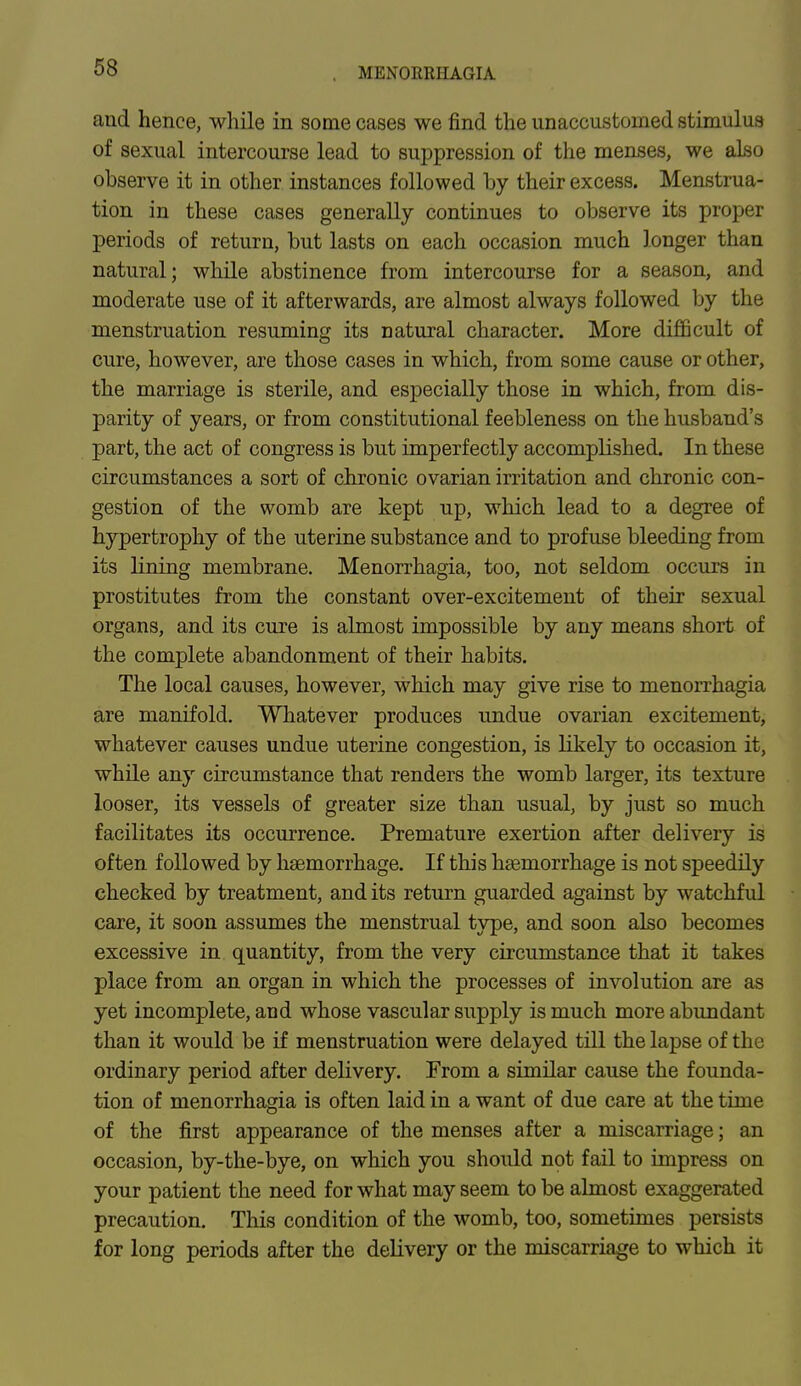 and hence, while in some cases we find the unaccustomed stimulus of sexual intercourse lead to suppression of the menses, we also observe it in other instances followed by their excess. Menstrua- tion in these cases generally continues to observe its proper periods of return, but lasts on each occasion much longer than natural; while abstinence from intercourse for a season, and moderate use of it afterwards, are almost always followed by the menstruation resuming its natural character. More difficult of cure, however, are those cases in which, from some cause or other, the marriage is sterile, and especially those in which, from dis- parity of years, or from constitutional feebleness on the husband's part, the act of congress is but imperfectly accomplished. In these circumstances a sort of chronic ovarian irritation and chronic con- gestion of the womb are kept up, which lead to a degree of hypertrophy of the uterine substance and to profuse bleeding from its lining membrane. Menorrhagia, too, not seldom occurs in prostitutes from the constant over-excitement of their sexual organs, and its cure is almost impossible by any means short of the complete abandonment of their habits. The local causes, however, which may give rise to menorrhagia are manifold. Whatever produces undue ovarian excitement, whatever causes undue uterine congestion, is likely to occasion it, while any circumstance that renders the womb larger, its texture looser, its vessels of greater size than usual, by just so much facilitates its occurrence. Premature exertion after delivery is often followed by haemorrhage. If this haemorrhage is not speedily checked by treatment, and its return guarded against by watchful care, it soon assumes the menstrual type, and soon also becomes excessive in quantity, from the very circumstance that it takes place from an organ in which the processes of involution are as yet incomplete, and whose vascular supply is much more abundant than it would be if menstruation were delayed till the lapse of the ordinary period after delivery. From a similar cause the founda- tion of menorrhagia is often laid in a want of due care at the time of the first appearance of the menses after a miscarriage; an occasion, by-the-bye, on which you should not fail to impress on your patient the need for what may seem to be almost exaggerated precaution. This condition of the womb, too, sometimes persists for long periods after the delivery or the miscarriage to which it