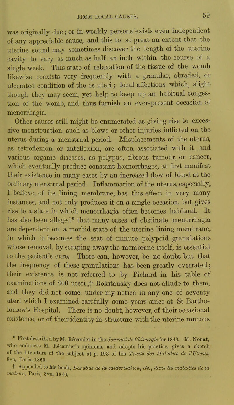 was originally due; or in weakly persons exists even independent of any appreciable cause, and this to so great an extent that the uterine sound may sometimes discover the length of the uterine cavity to vary as much as half an inch within the course of a single week. This state of relaxation of the tissue of the womb likewise coexists very frequently with a granular, abraded, or ulcerated condition of the os uteri; local affections which, slight though they may seem, yet help to keep up an habitual conges- tion of the womb, and thus furnish an ever-present occasion of menorrhagia. Other causes still might be enumerated as giving rise to exces- sive menstruation, such as blows or other injuries inflicted on the uterus during a menstrual period. Misplacements of the uterus, as retroflexion or anteflexion, are often associated with it, and various organic diseases, as polypus, fibrous tumour, or cancer, which eventually produce constant haemorrhages, at first manifest their existence in many cases by an increased flow of blood at the ordinary menstrual period. Inflammation of the uterus, especially, I believe, of its lining membrane, has this effect in very many instances, and not only produces it on a single occasion, but gives rise to a state in which menorrhagia often becomes habitual. It has also been alleged* that many cases of obstinate menorrhagia are dependent on a morbid state of the uterine lining membrane, in which it becomes the seat of minute polypoid granulations whose removal, by scraping away the membrane itself, is essential to the patient's cure. There can, however, be no doubt but that the frequency of these granulations has been greatly overrated; their existence is not referred to by Pichard in his table of examinations of 800 uteri ;f Eokitansky does not allude to them, and they did not come under my notice in any one of seventy uteri which I examined carefully some years since at St Bartho- lomew's Hospital. There is no doubt, however, of their occasional existence, or of their identity in structure with the uterine mucous * First described by M. Recamier in the Journal de CMrurgie for 1843. M. Nonat, who embraces M. Recavnier's opinions, and adopts his practice, gives a sketch of the literature of the subject at p. 193 of his Traitl des Maladies de I'Uterus, 8vo, Paris, 1860. t Appended to his book, Des alios de la cauterisation, etc., dans les maladies de la matrice, Paris, 8vo, 1846.