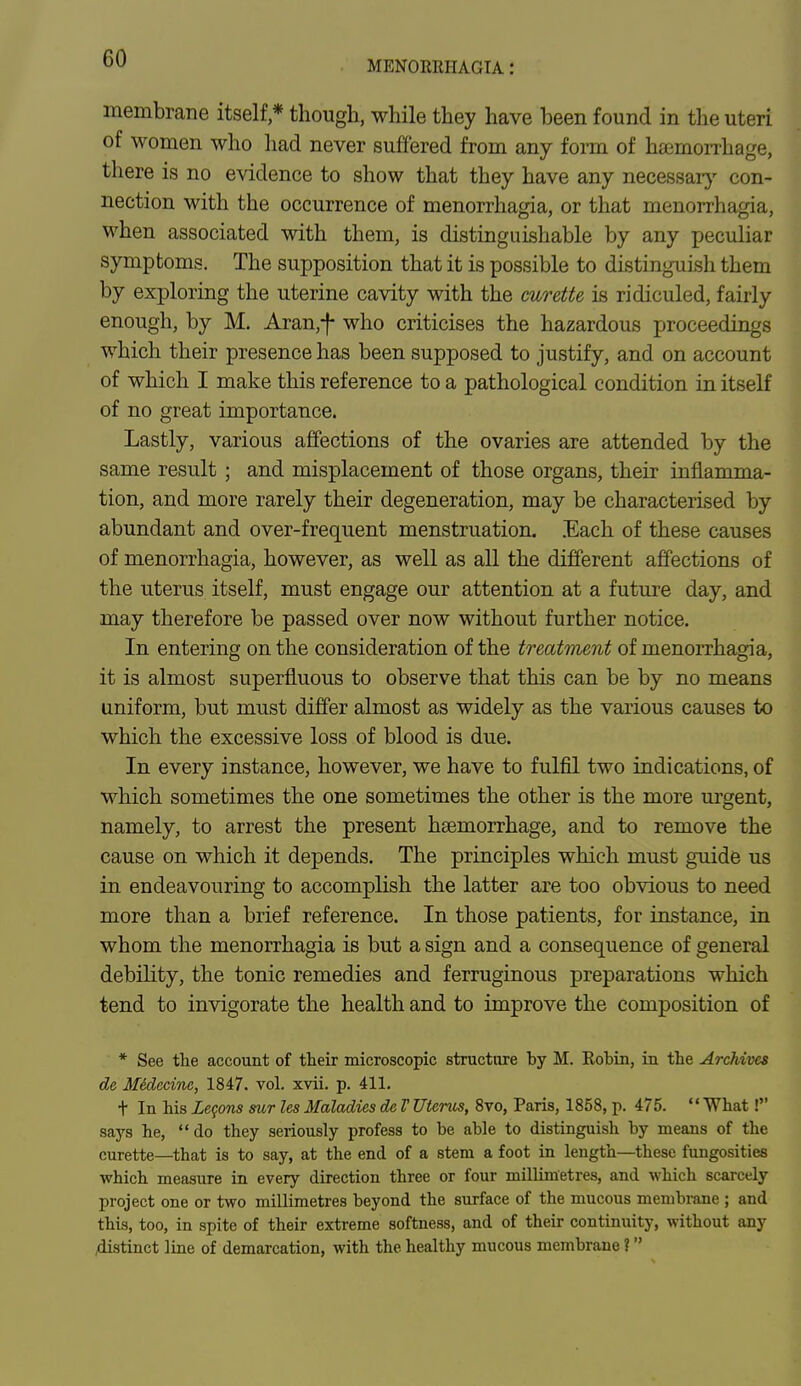 MENOREHAGTA ! membrane itself * though, while they have been found in the uteri of women who had never suffered from any form of haemorrhage, there is no evidence to show that they have any necessary con- nection with the occurrence of menorrhagia, or that menorrhagia, when associated with them, is distinguishable by any peculiar symptoms. The supposition that it is possible to distinguish them by exploring the uterine cavity with the curette is ridiculed, fairly enough, by M. Aran,f who criticises the hazardous proceedings which their presence has been supposed to justify, and on account of which I make this reference to a pathological condition in itself of no great importance. Lastly, various affections of the ovaries are attended by the same result ; and misplacement of those organs, their inflamma- tion, and more rarely their degeneration, may be characterised by abundant and over-frequent menstruation. Each of these causes of menorrhagia, however, as well as all the different affections of the uterus itself, must engage our attention at a future day, and may therefore be passed over now without further notice. In entering on the consideration of the treatment of menorrhagia, it is almost superfluous to observe that this can be by no means uniform, but must differ almost as widely as the various causes to which the excessive loss of blood is due. In every instance, however, we have to fulfil two indications, of which sometimes the one sometimes the other is the more urgent, namely, to arrest the present haemorrhage, and to remove the cause on which it depends. The principles which must guide us in endeavouring to accomplish the latter are too obvious to need more than a brief reference. In those patients, for instance, in whom the menorrhagia is but a sign and a consequence of general debility, the tonic remedies and ferruginous preparations which tend to invigorate the health and to improve the composition of * See the account of their microscopic structure hy M. Robin, in the Archives de Midecine, 1847. vol. xvii. p. 411. t In his Legons sur les Maladies de V Uterus, 8vo, Paris, 1858, p. 475.  What ! says he,  do they seriously profess to be able to distinguish by means of the curette—that is to say, at the end of a stem a foot in length—these fungosities which measure in every direction three or four millimetres, and which scarcely project one or two millimetres beyond the surface of the mucous membrane ; and this, too, in spite of their extreme softness, and of their continuity, without any distinct line of demarcation, with the healthy mucous membrane I