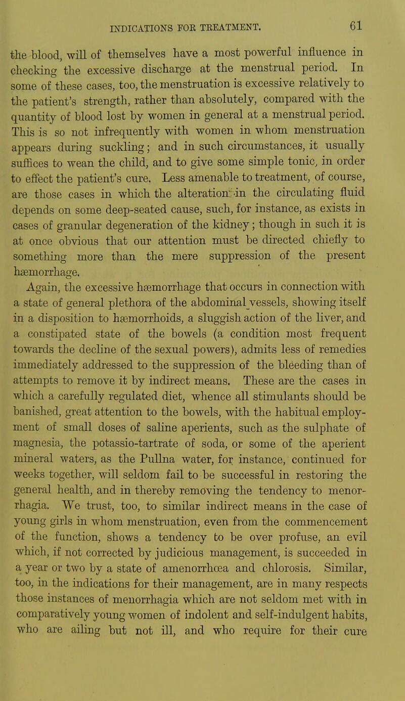 the blood, will of themselves have a most powerful influence in checking the excessive discharge at the menstrual period. In some of these cases, too, the menstruation is excessive relatively to the patient's strength, rather than absolutely, compared with the quantity of blood lost by women in general at a menstrual period. This is so not infrequently with women in whom menstruation appears during suckling; and in such circumstances, it usually suffices to wean the child, and to give some simple tonic, in order to effect the patient's cure. Less amenable to treatment, of course, are those cases in which the alteration-in the circulating fluid depends on some deep-seated cause, such, for instance, as exists in cases of granular degeneration of the kidney; though in such it is at once obvious that our attention must be directed chiefly to something more than the mere suppression of the present haemorrhage. Again, the excessive haemorrhage that occurs in connection with a state of general plethora of the abdominalyessels, showing itself in a disposition to haemorrhoids, a sluggish action of the liver, and a constipated state of the bowels (a condition most frequent towards the decline of the sexual powers), admits less of remedies immediately addressed to the suppression of the bleeding than of attempts to remove it by indirect means. These are the cases in which a carefully regulated diet, whence all stimulants should be banished, great attention to the bowels, with the habitual employ- ment of small doses of saline aperients, such as the sulphate of magnesia, the potassio-tartrate of soda, or some of the aperient mineral waters, as the Pullna water, for instance, continued for weeks together, will seldom fail to be successful in restoring the general health, and in thereby removing the tendency to monor- rhagia. We trust, too, to similar indirect means in the case of young girls in whom menstruation, even from the commencement of the function, shows a tendency to be over profuse, an evil which, if not corrected by judicious management, is succeeded in a year or two by a state of amenorrhcea and chlorosis. Similar, too, in the indications for their management, are in many respects those instances of menorrhagia which are not seldom met with in comparatively young women of indolent and self-indulgent habits, who are ailing but not ill, and who require for their cure