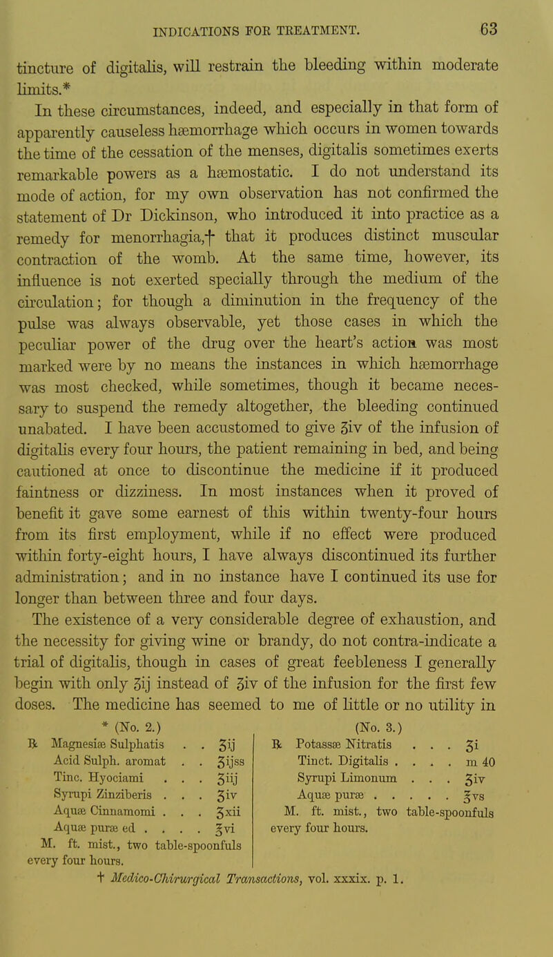 tincture of digitalis, will restrain the bleeding within moderate limits.* In these circumstances, indeed, and especially in that form of apparently causeless haemorrhage which occurs in women towards the time of the cessation of the menses, digitalis sometimes exerts remarkable powers as a haemostatic. I do not understand its mode of action, for my own observation has not confirmed the statement of Dr Dickinson, who introduced it into practice as a remedy for menorrhagia,f that it produces distinct muscular contraction of the womb. At the same time, however, its influence is not exerted specially through the medium of the circulation; for though a diminution in the frequency of the pulse was always observable, yet those cases in which the peculiar power of the drug over the heart's action was most marked were by no means the instances in which haemorrhage was most checked, while sometimes, though it became neces- sary to suspend the remedy altogether, the bleeding continued unabated. I have been accustomed to give 3iv of the infusion of digitalis every four hours, the patient remaining in bed, and being cautioned at once to discontinue the medicine if it produced faintness or dizziness. In most instances when it proved of benefit it gave some earnest of this within twenty-four hours from its first employment, while if no effect were produced within forty-eight hours, I have always discontinued its further administration; and in no instance have I continued its use for longer than between three and four days. The existence of a very considerable degree of exhaustion, and the necessity for giving wine or brandy, do not contra-indicate a trial of digitalis, though in cases of great feebleness I generally begin with only 3ij instead of 3iv of the infusion for the first few doses. The medicine has seemed to me of little or no utility in * (No. 2.) (No. 3.) R Magnesise Sulphatis • 3ij R Potassse Nitratis • • • 3i Acid Sulph. aromat Tinct. Digitalis . ... m 40 Tine. Hyociami . . • 3j Syrupi Limonum • • • 3iv Syrupi Zinziberis . . • 3iv . . . gvs Aquse Cirmamomi . . • 3*ii M. ft. mist., two table-spoonfuls Aqua purse ed . . . • 3vi every four hours. M. ft. mist., two table-spoonfuls every four hours. + Medico-Chirurgical Transactions, vol. xxxix. p. 1.