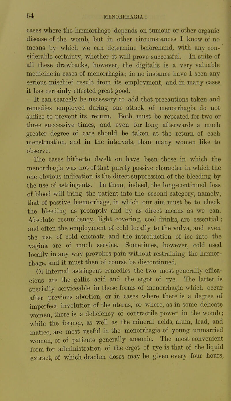 cases where the haemorrhage depends on tumour or other organic disease of the womb, but in other circumstances I know of no means by which we can determine beforehand, with any con- siderable certainty, whether it will prove successful. In spite of all these drawbacks, however, the digitalis is a very valuable medicine in cases of menorrhagia; in no instance have I seen any serious mischief result from its employment, and in many cases it has certainly effected great good. It can scarcely be necessary to add that precautions taken and remedies employed during one attack of menorrhagia do not suffice to prevent its return. Both must be repeated for two or three successive times, and even for long afterwards a much greater degree of care should be taken at the return of each menstruation, and in the intervals, than many women like to observe. The cases hitherto dwelt on have been those in which the menorrhagia was not of that purely passive character in which the one obvious indication is the direct suppression of the bleeding by the use of astringents. In them, indeed, the long-continued loss of blood will bring the patient into the second category, namely, that of passive haemorrhage, in which our aim must be to check the bleeding as promptly and by as direct means as we can. Absolute recumbency, light covering, cool drinks, are essential; and often the employment of cold locally to the vulva, and even the use of cold enemata and the introduction of ice into the vagina are of much service. Sometimes, however, cold used locally in any way provokes pain without restraining the haemor- rhage, and it must then of course be discontinued. Of internal astringent remedies the two most generally effica- cious are the gallic acid and the ergot of rye. The latter is specially serviceable in those forms of menorrhagia which occur after previous abortion, or in cases where there is a degree of imperfect involution of the uterus, or where, as in some delicate women, there is a deficiency of contractile power in the womb ; while the former, as well as the mineral acids, alum, lead, and matico, are most useful in the menorrhagia of young unmarried women, or of patients generally anaemic. The most convenient form for administration of the ergot of rye is that of the liquid extract, of which drachm doses may be given every four hours,
