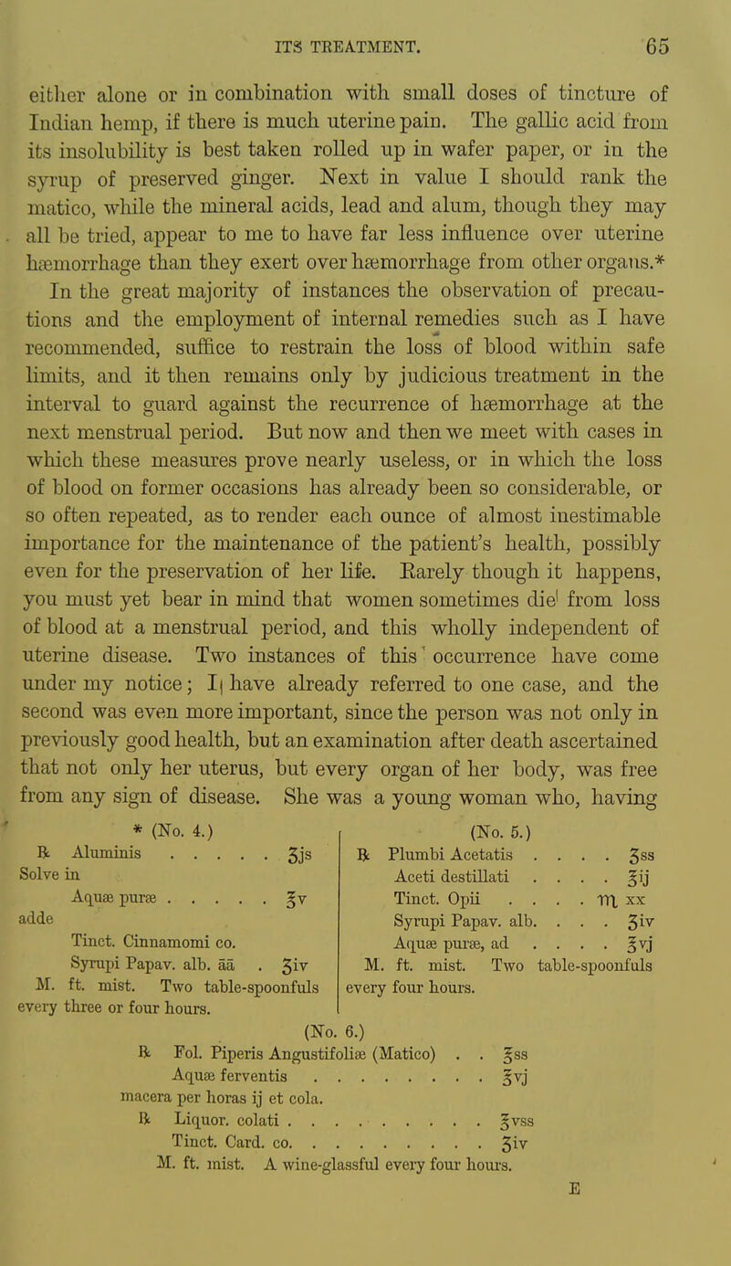 either alone or in combination with small doses of tincture of Indian hemp, if there is much uterine pain. The gallic acid from its insolubility is best taken rolled up in wafer paper, or in the syrup of preserved ginger. Next in value I should rank the matico, while the mineral acids, lead and alum, though they may all be tried, appear to me to have far less influence over uterine hemorrhage than they exert over haemorrhage from other organs.* In the great majority of instances the observation of precau- tions and the employment of internal remedies such as I have recommended, suffice to restrain the loss of blood within safe limits, and it then remains only by judicious treatment in the interval to guard against the recurrence of haemorrhage at the next menstrual period. But now and then we meet with cases in which these measures prove nearly useless, or in which the loss of blood on former occasions has already been so considerable, or so often repeated, as to render each ounce of almost inestimable importance for the maintenance of the patient's health, possibly even for the preservation of her life. Earely though it happens, you must yet bear in mind that women sometimes die1 from loss of blood at a menstrual period, and this wholly independent of uterine disease. Two instances of this' occurrence have come under my notice; I| have already referred to one case, and the second was even more important, since the person was not only in previously good health, but an examination after death ascertained that not only her uterus, but every organ of her body, was free from any sign of disease. She was a young woman who, having ft * (No. 4.) ft Aluminis 3js Solve in Aquae purse gv ad.de Tinct. Cinnamomi co. Syrupi Papav. alb. aa . 31V M. ft. mist. Two table-spoonfuls every three or four hours. (No. 6.) ft Fol. Piperis Angustifolise (Matico) (No. 5.) Plumbi Acetatis Aceti destillati Tinct. Opii . Syrupi Papav. alb Aquee purse, ad • 3vj M. ft. mist, every four hours. Two table-spoonfuls • 5SS Aquee ferventis §vj macera per horas ij et cola. ft Liquor, colati . . . §vss Tinct. Card, co 51V M. ft. mist. A wine-glassful every four hours. E