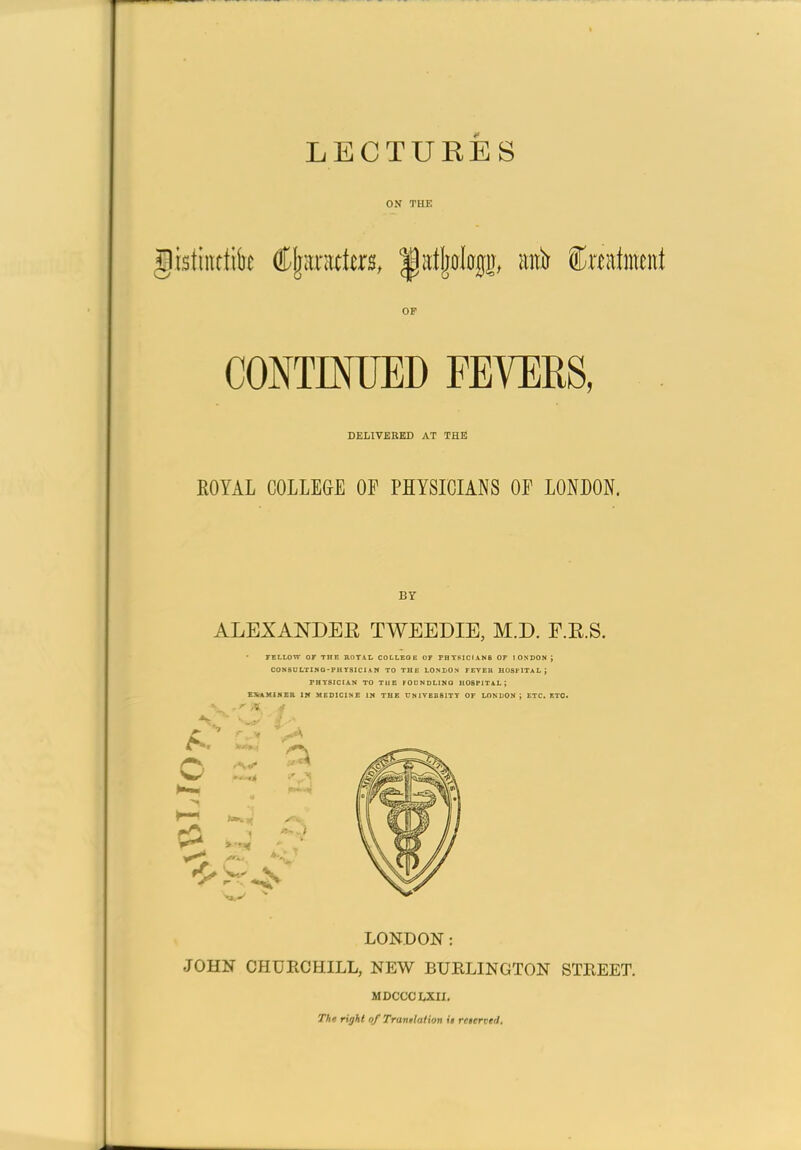 ON THE OP CONTMIED FEVERS, DELIVERED AT THi! ROYAL COLLEGE OF PHYSICIANS OF LONDON. BY ALEXANDER TWEEDIE, M.D. E.R.S. TELLOW OF THE BOTAIi COLLEGE OF FHTPICIAN8 OF 1 ONDON ; CON5DLTINQ-PHT8IC1AM TO THE LONDON FEYEU HUSflTAL; PHYSICIAN TO TUE FODNDLING HOSPITAL; EXmMIHEa IW MEDICINE IN THE UNIVBBSITY OF LONDON ; ETC, ETC. v.- LONDON: JOHN CHURCHILL, NEW BURLINGTON STREET. MDCCCLXn. The right of Trantlalion it rcterved.