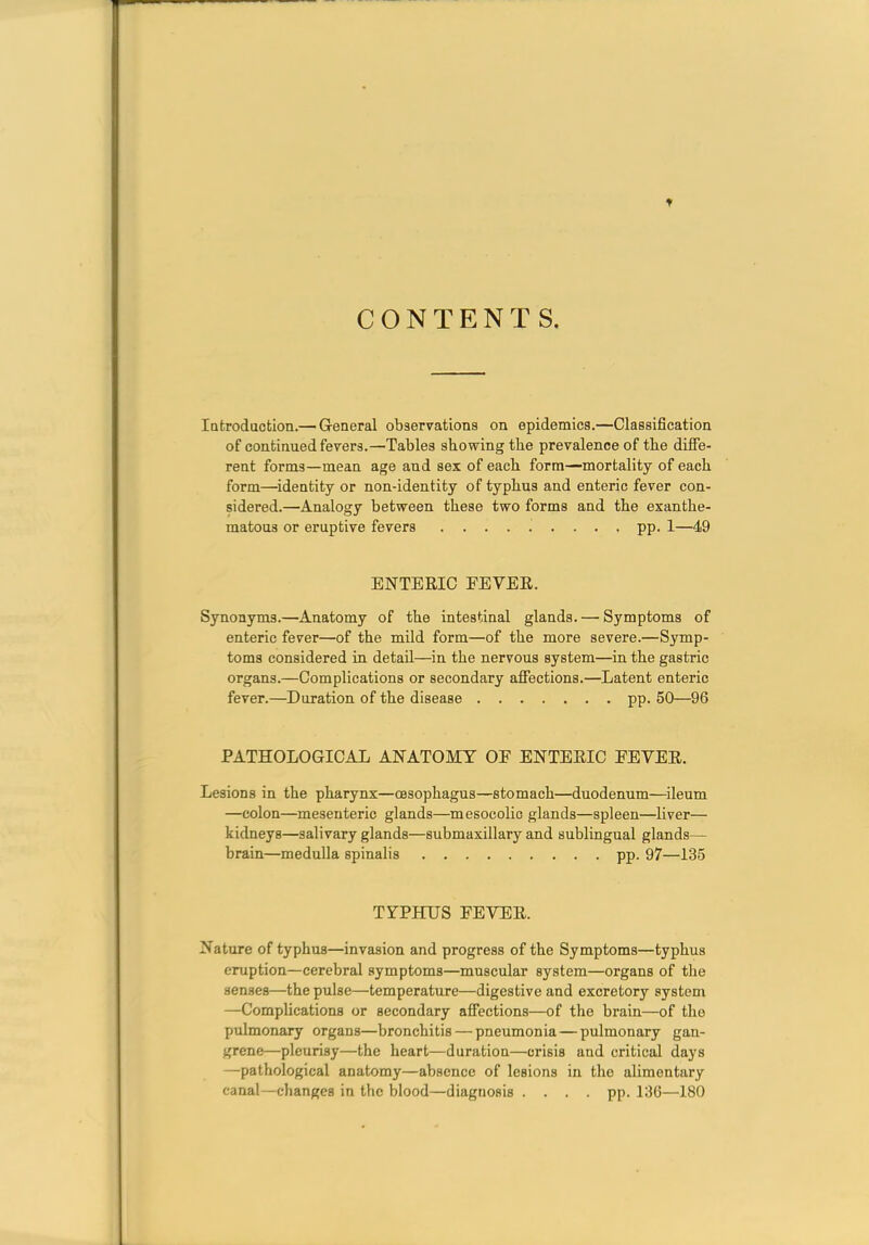 CONTENTS. lafcrodaction.— General observations on epidemics.—Classification of continued fevers.—Tables showing the prevalence of the diffe- rent forms—mean age and sex of each form—mortality of each form—'identity or non-identity of typhus and enteric fever con- sidered.—Analogy between these two forms and the exanthe- matous or eruptive fevers ......... pp. 1—49 ENTERIC FEVEE. Synonyms.—Anatomy of the intestinal glands. — Symptoms of enteric fever—of the mild form—of the more severe.—Symp- toms considered in detail—in the nervous system—in the gastric organs.—Complications or secondary affections.—Latent enteric fever.—Duration of the disease pp. 50—96 PATHOLOGICAL ANATOMY OE ENTEEIC FEYEE. Lesions in the pharynx—oesophagus—stomach—duodenum—ileum —colon—mesenteric glands—mesocolic glands—spleen—liver— kidneys—salivary glands—submaxillary and sublingual glands— brain—medulla spinalis pp. 97—135 TYPHUS FEVEE. Nature of typhus—invasion and progress of the Symptoms—typhus eruption—cerebral symptoms—muscular system—organs of the senses—the pulse—temperature—digestive and excretory system —Complications or secondary affections—of the brain—of the pulmonary organs—bronchitis — pneumonia — pulmonary gan- grene—pleurisy—the heart—duration—crisis and critical days —pathological anatomy—absence of lesions in the alimentary canal—changes in the blood—diagnosis .... pp. 136—180