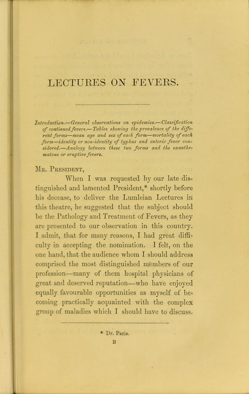 LECTURES ON FEVERS. Introduction.— General observations on epidemics.— Classification of continued fevers.— Tables showing the prevalence of the diffe- rent forms—mean age and sex of each form—mortality of each form—identity or non-identity of typhus and enteric fever con- sidered.—Analogy between these two forms and the exanthe- matous or eruptive fevers. Mr. President, When I was requested by our late dis- tinguished and lamented President,* shortly before his decease, to deliver the Lumleian Lectures in this theatre, he suggested that the subject should be the Pathology and Treatment of Fevers, as they are presented to our observation in this country. I admit, that for many reasons, I had great diffi- culty in accepting the nomination. I felt, on the one hand, that the audience whom I should address comprised the most distinguished members of our profession—many of them hospital physicians of great and deserved reputation—who have enjoyed equally favourable opportunities as myself of be- coming practically acquainted with the complex group of maladies which I should have to discuss. * Dr. Paris. B