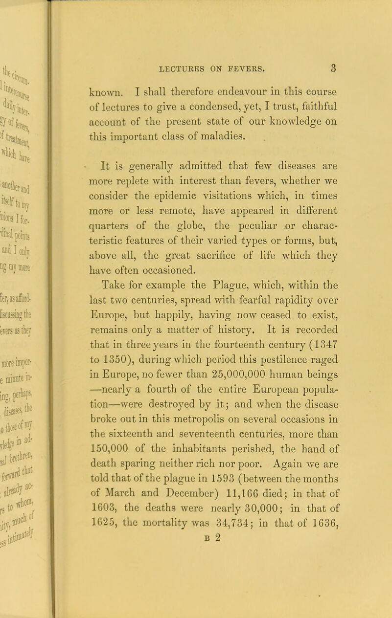 kno^wTi. I shall therefore endeavour in this course of lectures to give a condensed, yet, I trust, faithful account of the present state of our knowledge on this important class of maladies. It is generally admitted that few diseases are more replete with interest than fevers, whether we consider the epidemic visitations which, in times more or less remote, have appeared in different quarters of the globe, the peculiar .or charac- teristic features of their varied types or forms, but, above all, the great sacrifice of life which they have often occasioned. Take for example the Plague, which, within the last two centuries, spread with fearful rapidity over Europe, but happily, having now ceased to exist, remains only a matter of history. It is recorded that in three years in the fourteenth century (1347 to 1350), during which period this j)estilence raged in Europe, no fewer than 25,000,000 human beings —nearly a fourth of the entire European popula- tion—were destroyed by it; and when the disease broke out in this metropolis on several occasions in the sixteenth and seventeenth centuries, more than 150,000 of the inhabitants perished, the hand of death sparing neither rich nor poor. Again we are told that of the plague in 1593 (between the months of March and December) 11,166 died; in that of 1603, the deaths were nearly 30,000; in that of 1625, the mortality was 34,734; in that of 1636, B 2