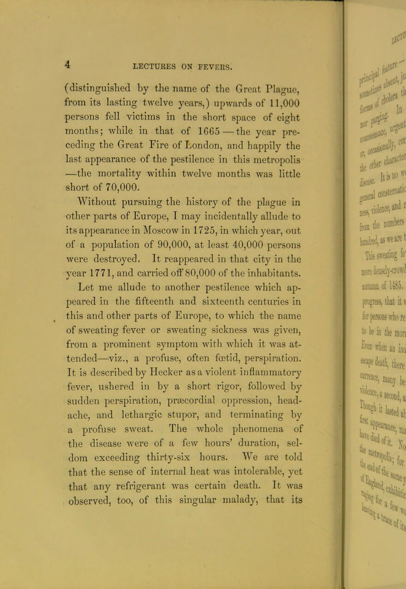 (distinguished by the name of the Great Plague, from its lasting twelve years,) upwards of 11,000 persons fell victims in the short space of eight months; while in that of 1665 —the year pre- ceding the Great Fire of London, and happily the last appearance of the pestilence in this metropolis —the mortality within twelve months was little short of 70,000. Without pursuing the history of the plague in other parts of Europe, I may incidentally allude to its appearance in Moscow in 1725, in which year, out of a population of 90,000, at least 40,000 persons were destroyed. It reappeared in that city in the year 1771, and carried olF 80,000 of the inhabitants. Let me allude to another pestilence which ap- peared in the fifteenth and sixteenth centuries in this and other parts of Europe, to which the name of sweating fever or sweating sickness was given, from a prominent symptom with which it was at- tended—viz., a profuse, often foetid, perspiration. It is described by Hecker as a violent inflammatory fever, ushered in by a short rigor, followed by sudden perspiration, prascordial oppression, head- ache, and lethargic stupor, and terminating by a profuse sweat. The whole phenomena of the disease were of a few hours' duration, sel- dom exceeding thirty-six hours. We are told that the sense of internal heat was intolerable, yet that any refrigerant was certain death. It was observed, too, of this singular malady, that its