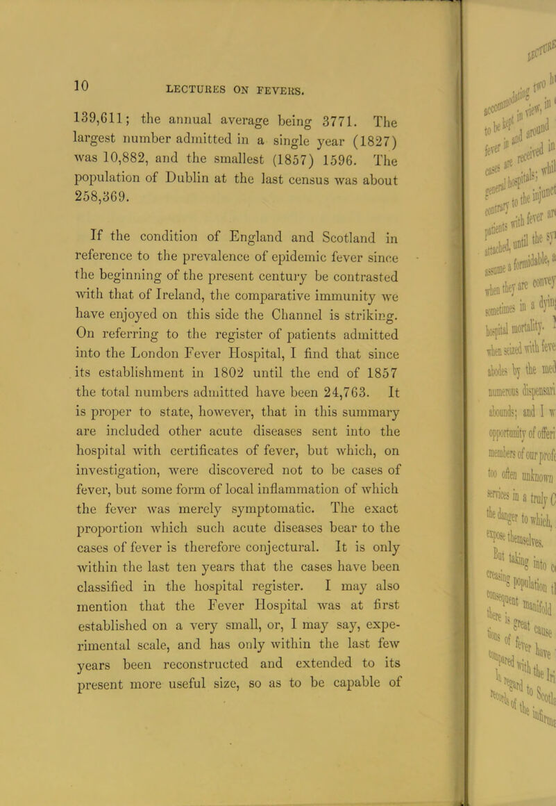 139,611; the annual average being 3771. The largest number admitted in a single year (1827) was 10,882, and the smallest (1857) 1596. Tiie population of Dublin at the last census was about 258,369. If the condition of England and Scotland in reference to the prevalence of epidemic fever since the beginning of the present centuiy be contrasted with that of Ireland, the comparative immunity we have enjoyed on this side the Channel is striking. On referring to the register of patients admitted into the London Fever Hospital, I find that since its establishment in 1802 until the end of 1857 the total numbers admitted have been 24,763. It is proper to state, however, that in this summary are included other acute diseases sent into the hospital with certificates of fever, but which, on investigation, were discovered not to be cases of fever, but some form of local inflammation of which the fever was merely symptomatic. The exact proportion which such acute diseases bear to the cases of fever is therefore conjectural. It is only within the last ten years that the cases have been classified in the hospital register. I may also mention that the Fever Hospital was at first established on a very small, or, I may say, expe- rimental scale, and has only within the last few years been reconstructed and extended to its present more useful size, so as to be capable of