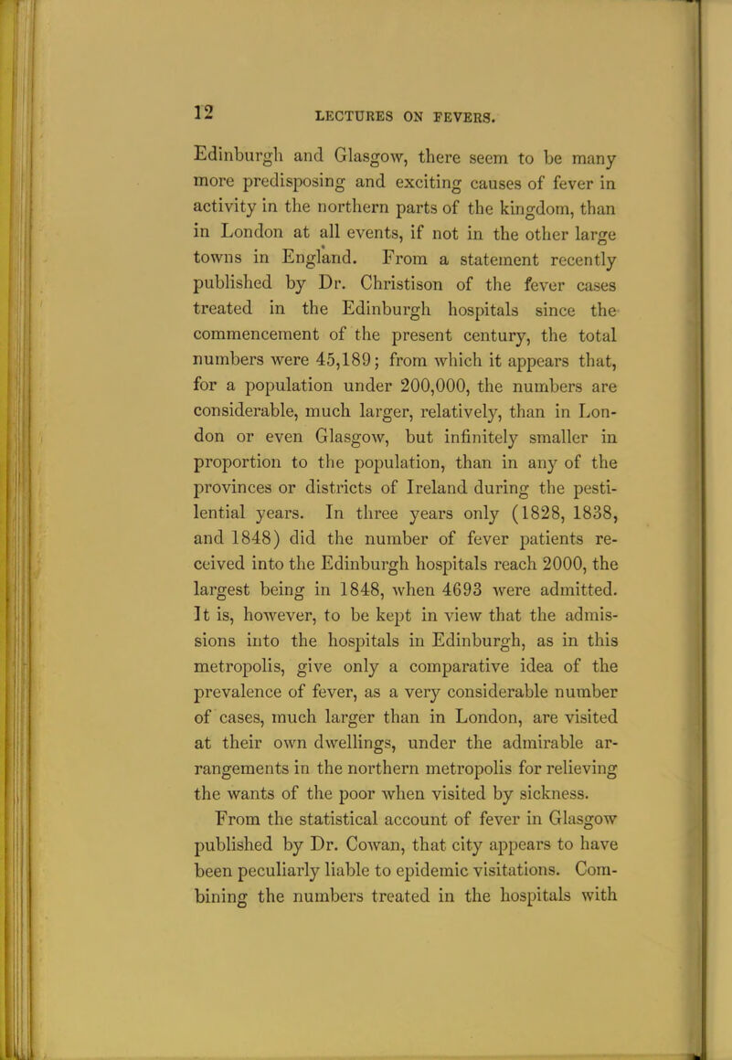 Edinburgh and Glasgow, there seem to be many- more predisposing and exciting causes of fever in activity in the northern parts of the kingdom, than in London at all events, if not in the other larjze towns in England. From a statement recently published by Dr. Christison of the fever cases treated in the Edinburgh hospitals since the commencement of the present century, the total numbers Avere 45,189; from which it appears that, for a population under 200,000, the numbers are considerable, much larger, relatively, than in Lon- don or even Glasgow, but infinitely smaller in. proportion to the population, than in any of the provinces or districts of Ireland during the pesti- lential years. In three years only (1828, 1838, and 1848) did the number of fever patients re- ceived into the Edinburgh hospitals reach 2000, the largest being in 1848, when 4693 were admitted. It is, however, to be kept in view that the admis- sions into the hospitals in Edinburgh, as in this metropolis, give only a comparative idea of the prevalence of fever, as a very considerable number of cases, much larger than in London, are visited at their own dwellings, under the admirable ar- rangements in the northern metropolis for relieving the wants of the poor when visited by sickness. From the statistical account of fever in Glasgow published by Dr. Cowan, that city appears to have been peculiarly liable to epidemic visitations. Com- bining the numbers treated in the hospitals with