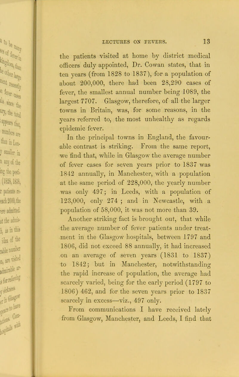 the patients visited at home by district medical officers duly appointed, Dr. Cowan states, that in ten years (from 1828 to 1837), for a population of about 200,000, there had been 28,290 cases of fever, the smallest annual number being 1089, the largest 7707. Glasgow, therefore, of all the larger towns in Britain, was, for some reasons, in the years referred to, the most unhealthy as regards epidemic fever. In the principal towns in England, the favour- able contrast is striking. From the same report, •we find that, while in Glasgow the average number of fever cases for seven years prior to 1837 was 1842 annually, in Manchester, with a population at the same period of 228,000, the yearly number was only 497; in Leeds, with a population of 123,000, only 274 ; and in Newcastle, Avith a population of 58,000, it was not more than 39. Another striking fact is brought out, that while the average number of fever patients under treat- ment in the Glasgow hospitals, between 1797 and 1806, did not exceed 88 annually, it had increased on an average of seven years (1831 to 1837) to 1842; but in Manchester, notwithstanding the rapid increase of population, the average had scarcely varied, being for the early period (1797 to 1806) 462, and for the seven years prior to 1837 scarcely in excess—viz., 497 only. From communications I have received lately from Glasgow, Manchester, and Leeds, I find that