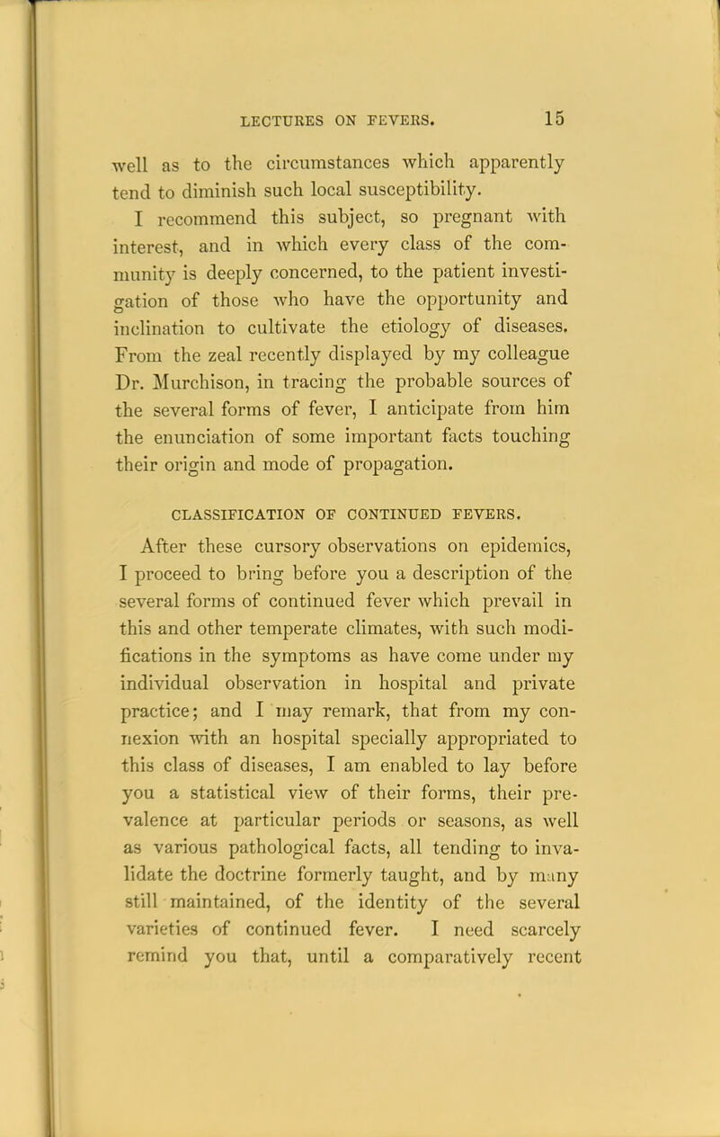 well as to the circumstances which apparently tend to diminish such local susceptibility. I recommend this subject, so pregnant Avith interest, and in which every class of the com- munity is deeply concerned, to the patient investi- gation of those who have the opportunity and inclination to cultivate the etiology of diseases. From the zeal recently displayed by my colleague Dr. Murchison, in tracing the probable sources of the several forms of fever, I anticipate from him the enunciation of some important facts touching their origin and mode of propagation. CLASSIFICATION OE CONTINUED EEVERS. After these cursory observations on epidemics, I proceed to bring before you a description of the several forms of continued fever which prevail in this and other temperate climates, with such modi- fications in the symptoms as have come under my individual observation in hospital and private practice; and I niay remark, that from my con- nexion with an hospital specially appropriated to this class of diseases, I am enabled to lay before you a statistical view of their forms, their pre- valence at particular periods or seasons, as well as various pathological facts, all tending to inva- lidate the doctrine formerly taught, and by many still maintained, of the identity of the several varieties of continued fever. I need scarcely remind you that, until a comparatively recent