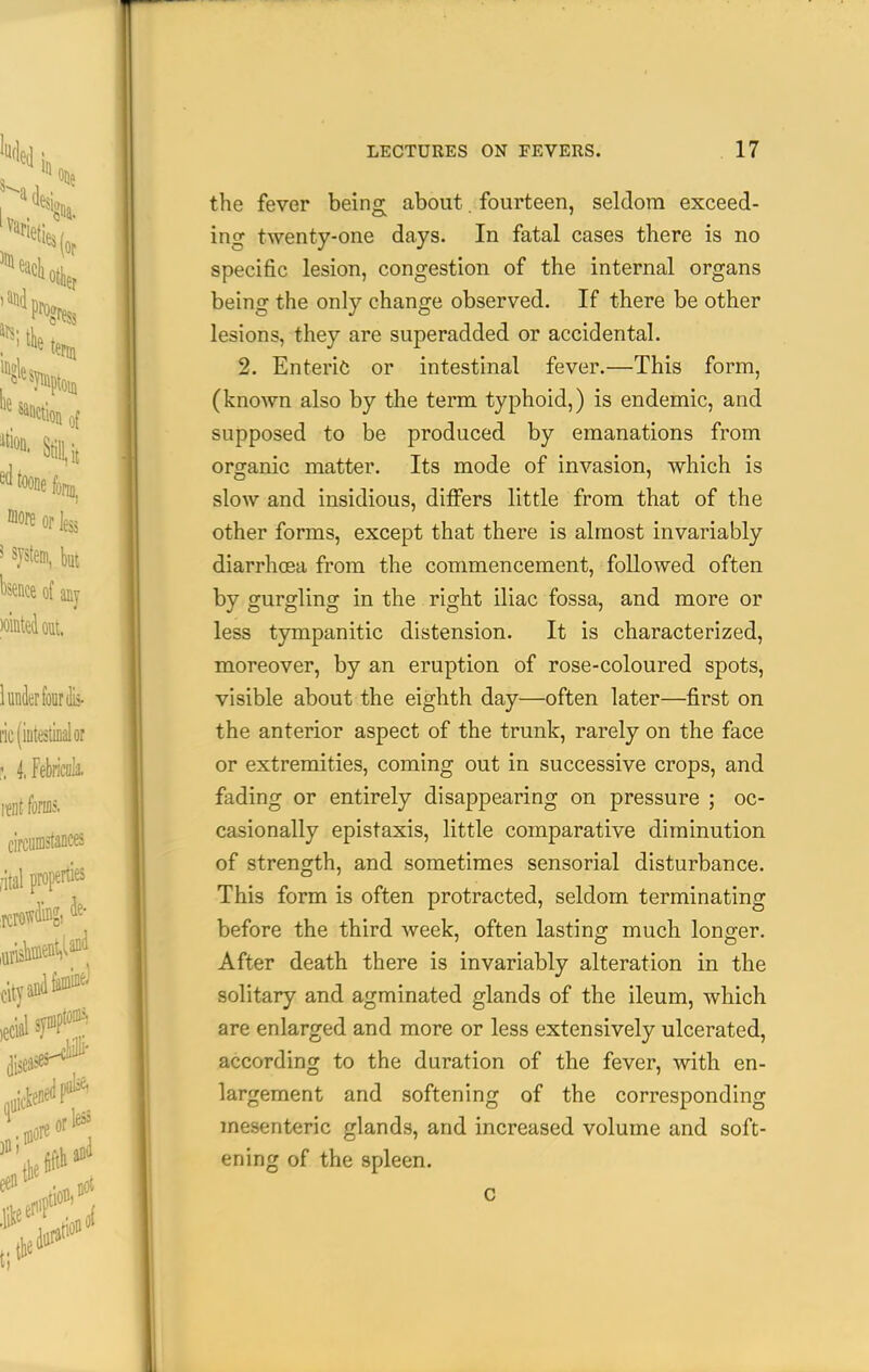 the fever being about. fourteen, seldom exceed- ing twenty-one days. In fatal cases there is no specific lesion, congestion of the internal organs being the only change observed. If there be other lesions, they are superadded or accidental. 2. Enteric or intestinal fever.—This form, (known also by the term typhoid,) is endemic, and supposed to be produced by emanations from organic matter. Its mode of invasion, which is slow and insidious, differs little from that of the other forms, except that there is almost invariably diarrhoea from the commencement, followed often by gurgling in the right iliac fossa, and more or less tympanitic distension. It is characterized, moreover, by an eruption of rose-coloured spots, visible about the eighth day—often later—first on the anterior aspect of the trunk, rarely on the face or extremities, coming out in successive crops, and fading or entirely disappearing on pressure ; oc- casionally epistaxis, little comparative diminution of strength, and sometimes sensorial disturbance. This form is often protracted, seldom terminating before the third week, often lasting much longer. After death there is invariably alteration in the solitary and agminated glands of the ileum, which are enlarged and more or less extensively ulcerated, according to the duration of the fever, with en- largement and softening of the corresponding mesenteric glands, and increased volume and soft- ening of the spleen.