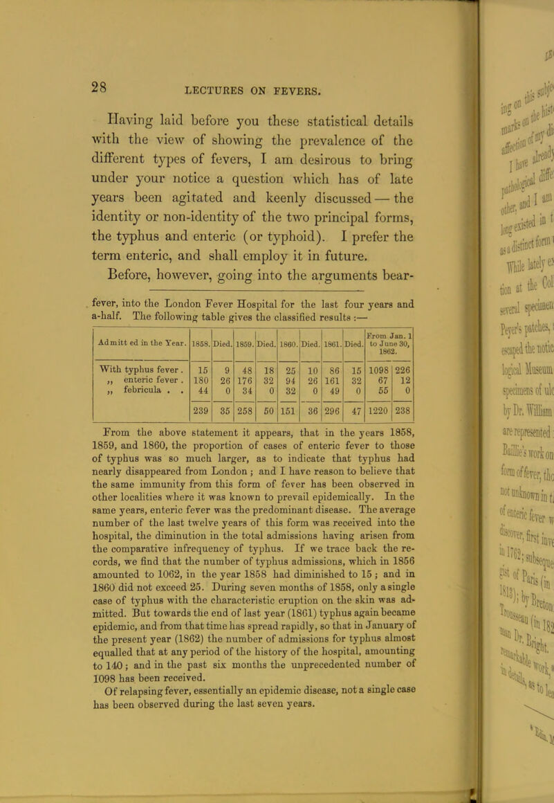 Having laid before you these statistical details with the view of showing the prevalence of the different types of fevers, I am desirous to bring under your notice a question which has of late years been agitated and keenly discussed — the identity or non-identity of the two principal forms, the typhus and enteric (or typhoid). I prefer the term enteric, and shall employ it in future. Before, however, going into the arguments bear- fever, into the London Fever Hospital for tlie last four years and a-half. Tlie following table gives the classified results :— Admitt ed in the Tear. From Jan. 1 1858. Died. 1859. Died. 1860. Died. 1861. Died. to June 30, 1862. With typhus fever. 15 9 48 18 25 10 86 15 1098 226 enteric fever . 180 26 176 32 94 26 161 32 67 12 ,, febricula . 44 0 34 0 32 0 49 0 66 0 239 35 258 60 151 36 296 47 1220 238 From the above statement it appears, that in the years 1858, 1859, and 1860, the proportion of eases of enteric fever to those of typhus was so much larger, as to indicate that typhus had nearly disappeared from London ; and I have reason to believe that the same immunity from this form of fever has been observed in other localities where it was known to prevail epidemically. In the same years, enteric fever was the predominant disease. The average number of the last twelve years of this form was received into the hospital, the diminution in the total admissions having arisen from the comparative infrequency of typhus. If we trace back the re- cords, we find that the number of typhus admissions, which in 1856 amounted to 1062, in the year 1858 had diminished to 15 ; and in 1860 did not exceed 25. During seven months of 1858, only a single case of typhus with the characteristic eruption on the skin was ad» mitted. But towards the end of last year (1861) typhus again became epidemic, and from that time has spread rapidly, so that in January of the present year (1862) the number of admissions for typhus almost equalled that at any period of the history of the hospital, amounting to 140 ; and in the past six months the unprecedented number of 1098 has been received. Of relapsing fever, essentially an epidemic disease, not a single case has been observed during the last seven years.