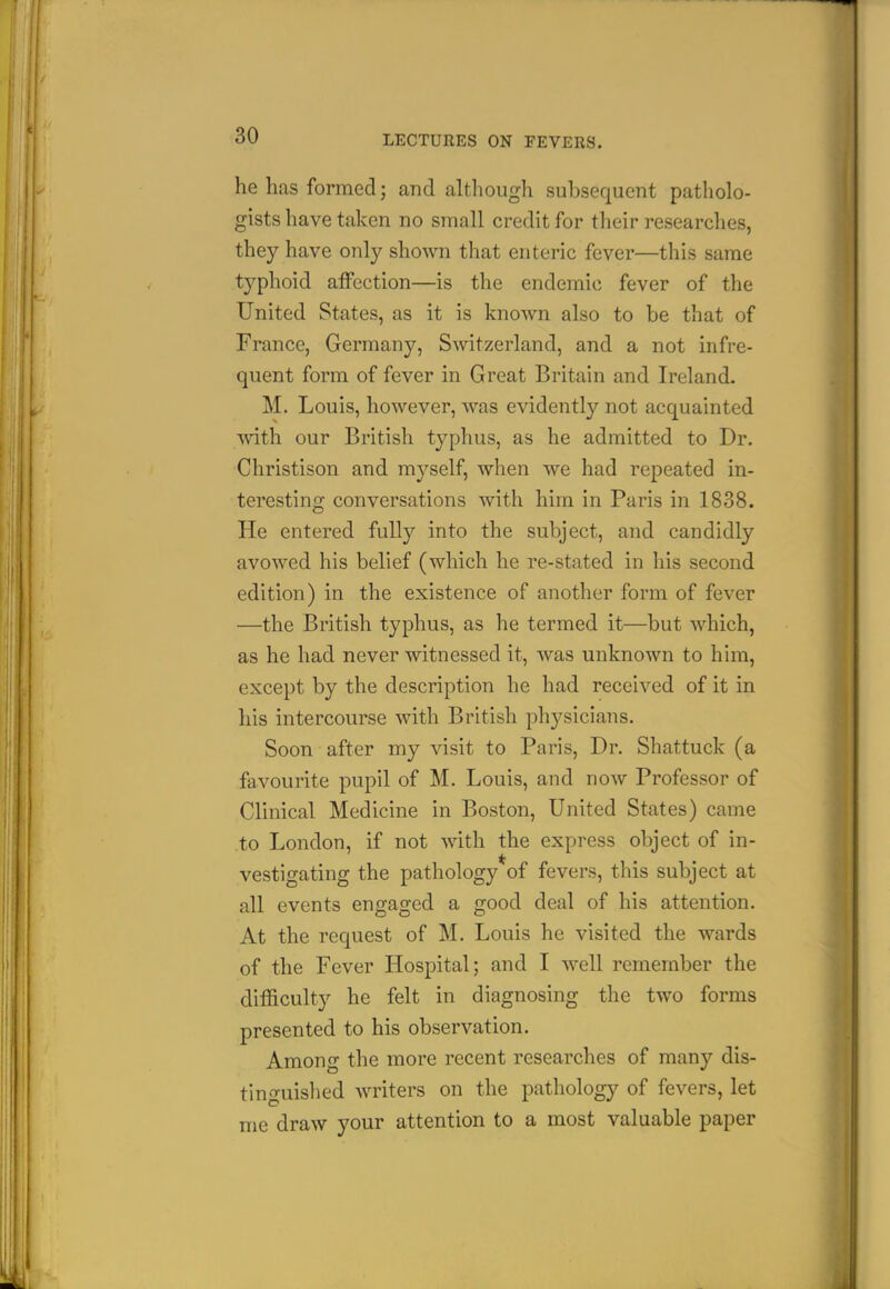 he has formed; and although subsequent patholo- gists have taken no small credit for tlieir researches, they have only shown that enteric fever—this same typhoid affection—is the endemic fever of the United States, as it is known also to be that of France, Germany, Switzerland, and a not infre- quent form of fever in Great Britain and Ireland. M. Louis, however, was evidently not acquainted with our British typhus, as he admitted to Dr. Christison and myself, when we had repeated in- teresting conversations with him in Paris in 1838. He entered fully into the subject, and candidly avowed his belief (which he re-stated in his second edition) in the existence of another form of fever —the British typhus, as he termed it—but which, as he had never witnessed it, was unknown to him, except by the description he had received of it in his intercourse with British physicians. Soon after my visit to Paris, Dr. Shattuck (a favourite pupil of M. Louis, and now Professor of Clinical Medicine in Boston, United States) came to London, if not with the express object of in- vestigating the pathology of fevers, this subject at all events engaged a good deal of his attention. At the request of M. Louis he visited the wards of the Fever Hospital; and I well remember the difficulty he felt in diagnosing the two forms presented to his observation. Among the more recent researches of many dis- tinguished writers on the pathology of fevers, let me draw your attention to a most valuable paper