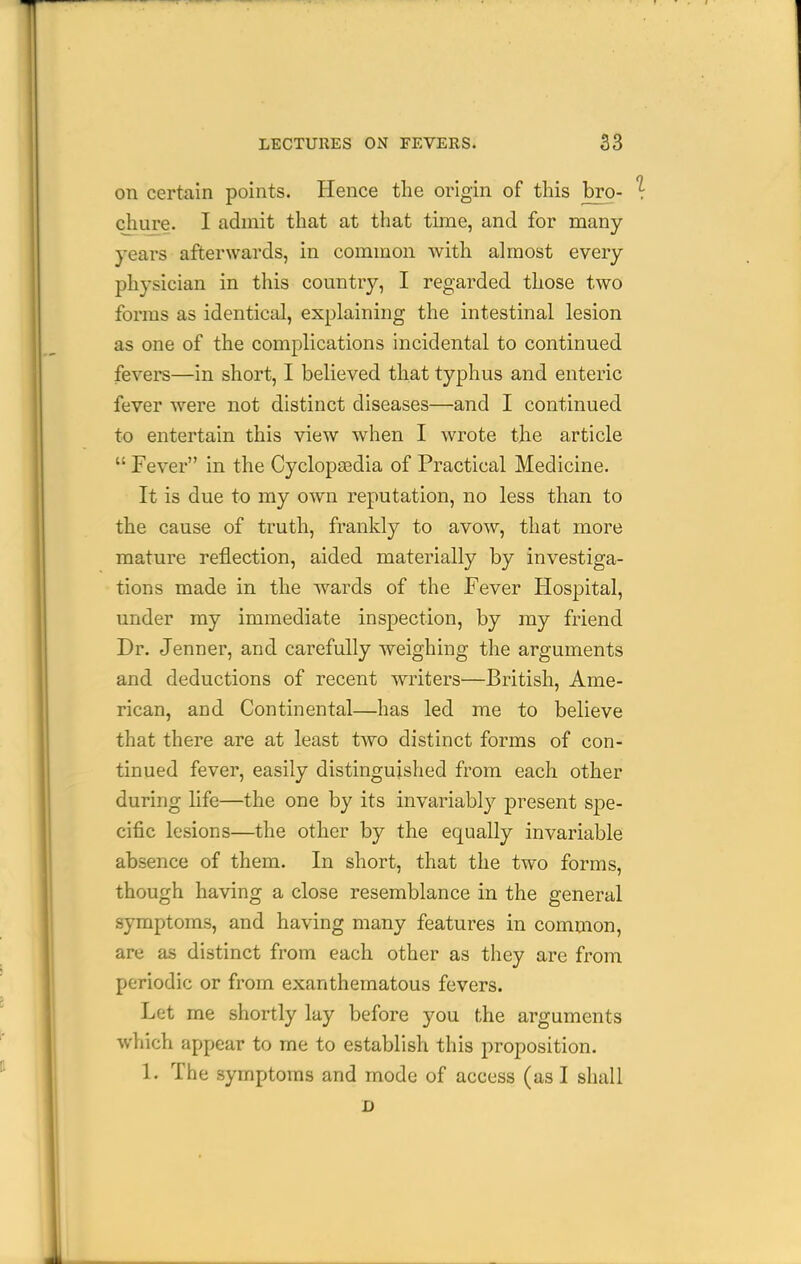 on certain points. Hence the origin of this bro- chure. I admit that at that time, and for many- years afterwards, in common with almost every- physician in this country, I regarded those two forms as identical, explaining the intestinal lesion as one of the complications incidental to continued fevers—in short, I believed that typhus and enteric fever were not distinct diseases—and I continued to entertain this view when I wrote the article  Fever in the Cyclopasdia of Practical Medicine. It is due to my own reputation, no less than to the cause of truth, frankly to avow, that more mature reflection, aided materially by investiga- tions made in the wards of the Fever Hospital, under my immediate inspection, by my friend Dr. Jenner, and carefully weighing the arguments and deductions of recent writers—British, Ame- rican, and Continental—has led me to believe that there are at least two distinct forms of con- tinued fever, easily distinguished from each other during life—the one by its invariably present spe- cific lesions—the other by the equally invariable absence of them. In short, that the two forms, though having a close resemblance in the general symptoms, and having many features in common, are as distinct from each other as they are from periodic or from exanthematous fevers. Let me shortly lay before you the arguments which appear to me to establish this proposition. 1. The symptoms and mode of access (as I shall D