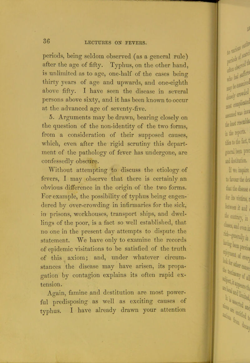 periods, being seldom observed (as a general rule) after the age of fifty. Typhus, on the other hand, is unlimited as to age, one-half of the cases being thirty years of age and upwards, and one-eiglith above fifty. I have seen the disease in several persons above sixty, and it has been kno^vn to occur at the advanced age of seventy-five. 5. Arguments may be drawn, bearing closely on the question of the non-identity of the two forms, from a consideration of their supposed causes, which, even after the rigid scrutiny this depart- ment of the pathology of fever has undergone, are confessedly obscure. Without attempting to discuss the etiology of fevers, I may observe that there is certainly an obvious difference in the origin of the two forms. For example, the possibility of typhus being engen- dered by over-crowding in infirmaries for the sick, in prisons, workhouses, transport ships, and dwel- lings of the poor, is a fact so well established, that no one in the present day attempts to dispute the statement. We have only to examine the records of epidemic visitations to be satisfied of the truth of this axiom; and, under whatever circum- stances the disease may have arisen, its propa- gation by contagion explains its often rapid ex- tension. Again, famine and destitution are most power- ful predisposing as well as exciting causes of typhus. I have already drawn your attention