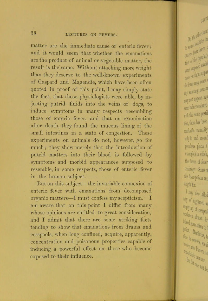 matter are the immediate cause of enteric fever; and it would seem that whether the emanations are the product of animal or vegetable matter, the result is the' same. Without attachino- more weight than they deserve to the well-known experiments of Gaspard and Magendie, which have been often quoted in proof of this point, I may simply state the fact, that those physiologists were able, by in- jecting putrid fluids into the veins of dogs, to induce symptoms in many respects resembling those of enteric fever, and that on examination after death, they found the mucous lining of the small intestines in a state of congestion. These experiments on animals do not, however, go for much; they show merely that the introduction of putrid matters into their blood is followed by symptoms and morbid appearances supposed to resemble, in some respects, those of enteric fever in the human subject. But on this subject—the invariable connexion of enteric fever with emanations from decomposed organic matters—I must confess my scepticism. I am aware that on this point I differ from many whose opinions are entitled to great consideration, and I admit that there are some striking facts tending to show that emanations from drains and cesspools, when long confined, acquire, apparently, concentration and poisonous properties capable of inducing a powerful effect on those who become exposed to their influence.