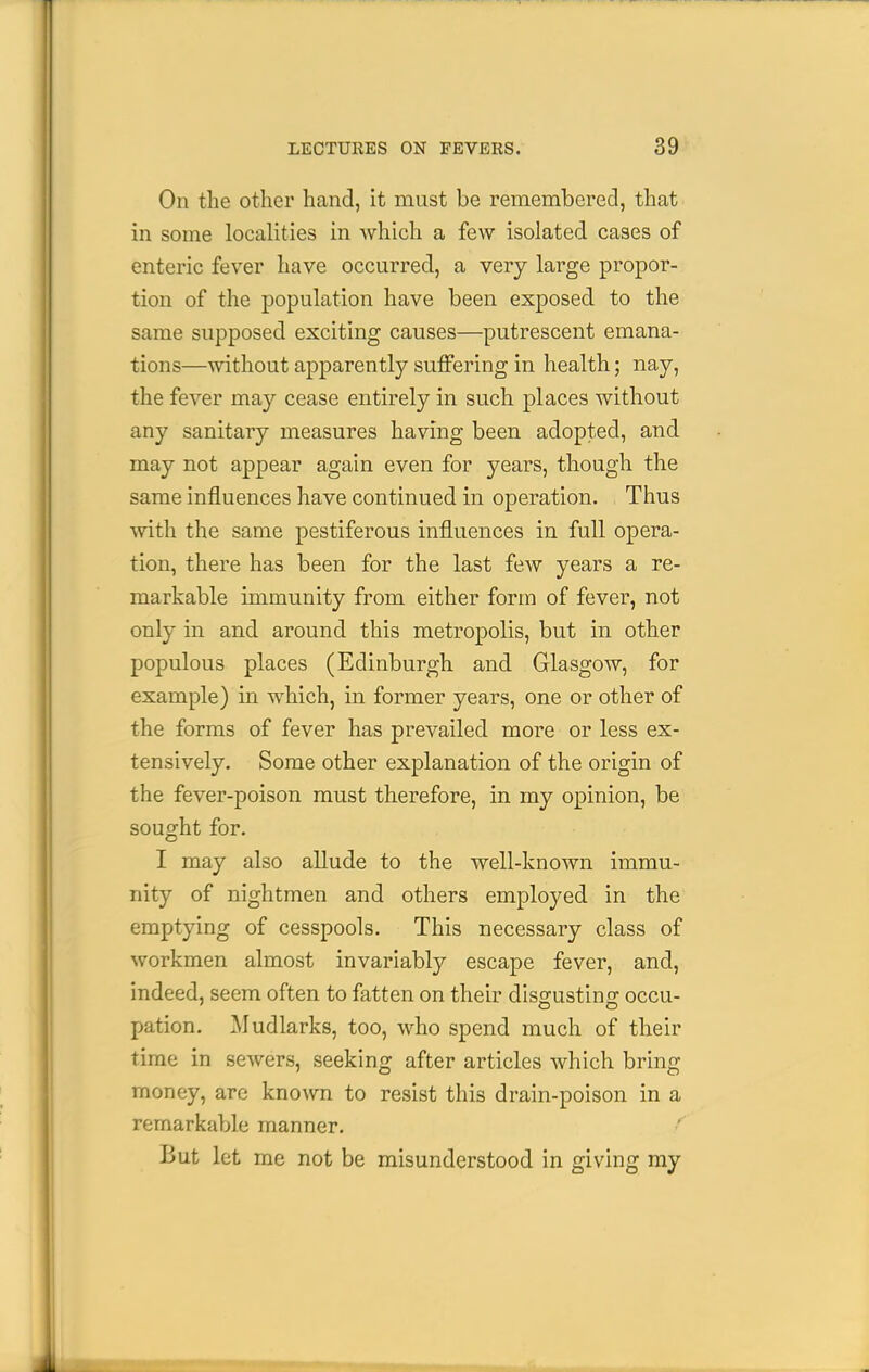 On the other hand, it must be remembered, that in some localities in which a few isolated cases of enteric fever have occurred, a very large propor- tion of the population have been exposed to the same supposed exciting causes—putrescent emana- tions—without apparently suffering in health; nay, the fever may cease entirely in such places without any sanitary measures having been adopted, and may not appear again even for years, though the same influences have continued in operation. Thus with the same pestiferous influences in full opera- tion, there has been for the last few years a re- markable immunity from either form of fever, not only in and around this metropolis, but in other populous places (Edinburgh and Glasgow, for example) in which, in former years, one or other of the forms of fever has prevailed more or less ex- tensively. Some other explanation of the origin of the fever-poison must therefore, in my opinion, be sought for. I may also allude to the well-known immu- nity of nightmen and others employed in the emptying of cesspools. This necessary class of workmen almost invariably escape fever, and, indeed, seem often to fatten on their diso-ustino- occu- pation. Mudlarks, too, who spend much of their time in sewers, seeking after articles which bring money, are known to resist this drain-poison in a remarkable manner. But let me not be misunderstood in giving ray