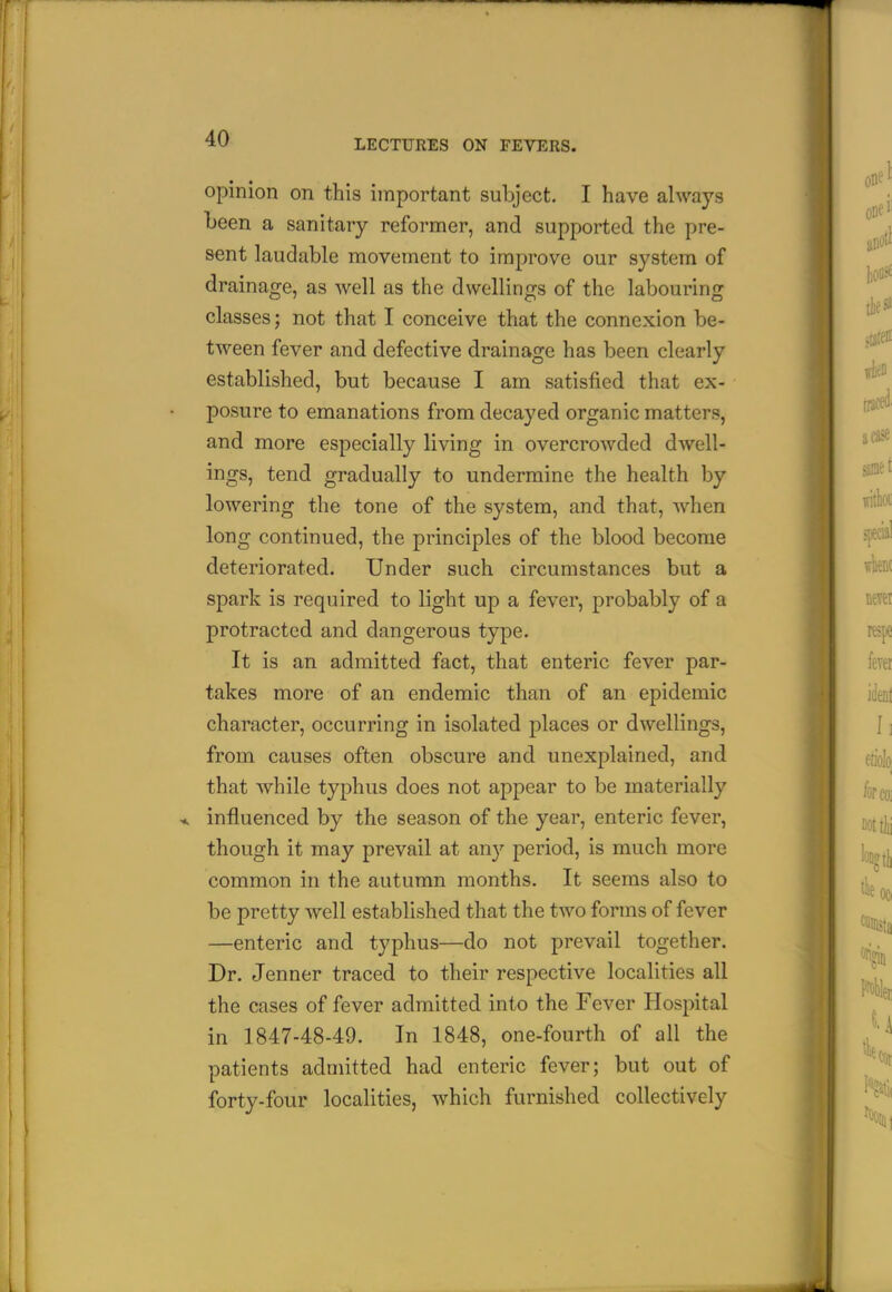 opinion on this important subject. I have always been a sanitary reformer, and supported the pre- sent laudable movement to improve our system of drainage, as well as the dwellings of the labouring classes; not that I conceive that the connexion be- tween fever and defective drainage has been clearly established, but because I am satisfied that ex- posure to emanations from decayed organic matters, and more especially living in overcrowded dwell- ings, tend gradually to undermine the health by lowering the tone of the system, and that, when long continued, the principles of the blood become deteriorated. Under such circumstances but a spark is required to light up a fever, probably of a protracted and dangerous type. It is an admitted fact, that enteric fever par- takes more of an endemic than of an epidemic character, occurring in isolated places or dwellings, from causes often obscure and unexplained, and that while typhus does not appear to be materially influenced by the season of the year, enteric fever, though it may prevail at any period, is much more common in the autumn months. It seems also to be pretty well established that the two forms of fever —enteric and typhus—do not prevail together. Dr. Jenner traced to their respective localities all the cases of fever admitted into the Fever Hospital in 1847-48-49. In 1848, one-fourth of all the patients admitted had enteric fever; but out of forty-four localities, which furnished collectively I 1