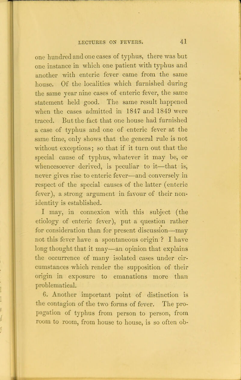 one hundred and one cases of typhus, there was but one instance in which one patient with typhus and another with enteric fever came from the same house. Of the localities which furnished during the same year nine cases of enteric fever, the same statement held good. The same result happened when the cases admitted in 1847 and 1849 were traced. But the fact that one house had furnished a case of typhus and one of enteric fever at the same time, only shows that the general rule is not without exceptions; so that if it turn out that the special cause of typhus, whatever it may be, or whencesoever derived, is peculiar to it—that is, never gives rise to enteric fever—and conversely in respect of the special causes of the latter (enteric fever), a strong argument in favour of their non- identity is established. I may, in connexion with this subject (the etiology of enteric fever), put a question rather for consideration than for present discussion—may not this fever have a spontaneous origin ? I have long thought that it may—an opinion that explains the occurrence of many isolated cases under cir- cumstances which render the supposition of their origin in exposure to emanations more than problematical. 6. Another important point of distinction is the contagion of the two forms of fever. The pro- pagation of typhus from person to person, from room to room, from house to house, is so often ob-