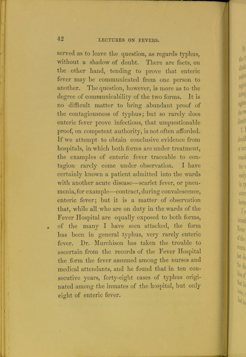 served as to leave the question, as regards typhus, without a shadow of doubt. There are facts, on the other hand, tending to prove that enteric fever may be communicated from one person to another. The question, however, is more as to the degree of communicability of the two forms. It is no difficult matter to bring abundant proof of the contagiousness of typhus; but so rarely does enteric fever prove infectious, that unquestionable proof, on competent authority, is not often afforded. If we attempt to obtain conclusive evidence from hospitals, in which both forms are under treatment, the examj^les of enteric fever traceable to con- tagion rarely come under observation. I have certainly known a patient admitted into the wards with another acute disease—scarlet fever, or pneu- monia, for example—contract, during convalescence, enteric fever; but it is a matter of observation that, while all who are on duty in the wards of the Fever Hospital are equally exposed to both forms, of the many I have seen attacked, the form has been in general typhus, very rarely enteric fever. Dr. Murchison has taken the trouble to ascertain from the records of the Fever Hospital the form the fever assumed among the nurses and medical attendants, and he found that in ten con- secutive years, forty-eight cases of typhus origi- nated among the inmates of the hospital, but only eight of enteric fever.