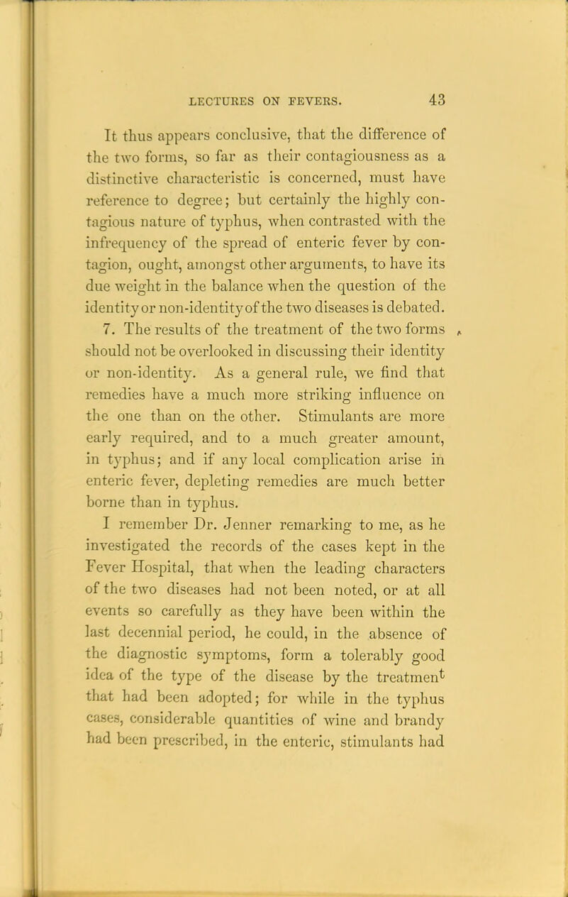 It thus appears conclusive, that tlie difference of the two forms, so far as their contagiousness as a distinctive characteristic is concerned, must have reference to degree; but certainly the highly con- tagious nature of typhus, when contrasted with the infrequency of the spread of enteric fever by con- tagion, ought, amongst other arguments, to have its due weight in the balance when the question of the identityor non-identity of the two diseases is debated. 7. The results of the treatment of the two forms ^ should not be overlooked in discussing their identity or non-identity. As a general rule, we find that remedies have a much more striking influence on the one than on the other. Stimulants are more early required, and to a much greater amount, in typhus; and if any local complication arise in enteric fever, depleting remedies are much better borne than in typhus. I remember Dr. Jenner remarking to me, as he investigated the records of the cases kept in the Fever Hospital, that when the leading characters of the two diseases had not been noted, or at all events so carefully as they have been within the last decennial period, he could, in the absence of the diagnostic symptoms, form a tolerably good idea of the type of the disease by the treatment that had been adopted; for while in the typhus cases, considerable quantities of wine and brandy had been prescribed, in the enteric, stimulants had